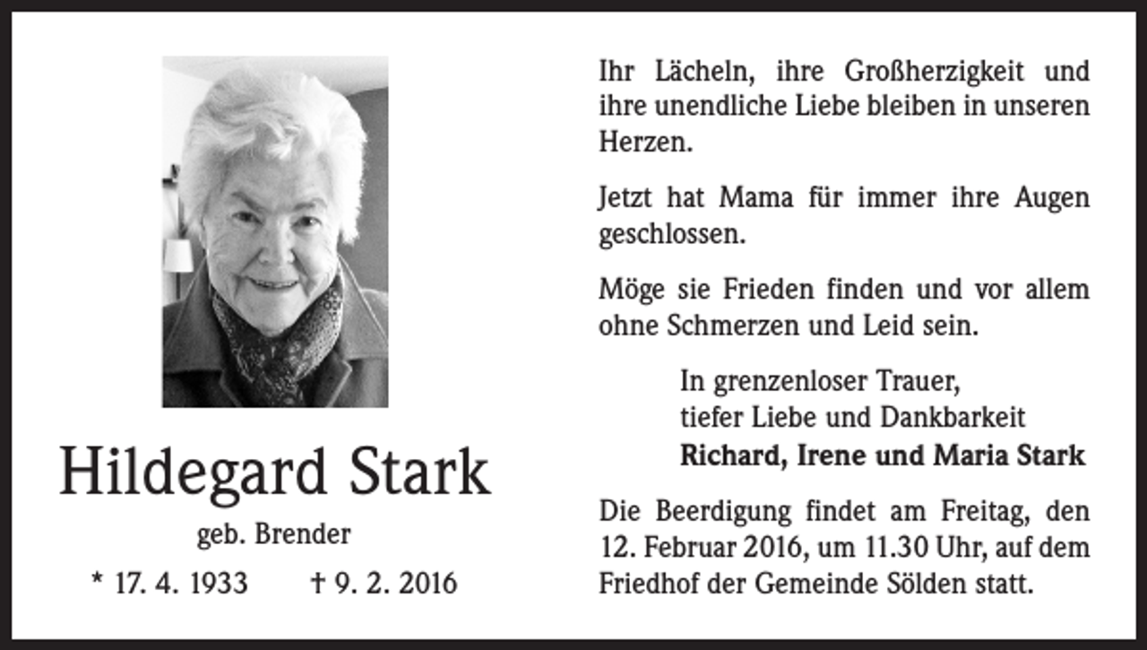 <p>Ihr Lächeln, ihre Großherzigkeit und<br />ihre unendliche Liebe bleiben in unseren<br />Herzen.<br />Jetzt hat Mama für immer ihre Augen<br />geschlossen.<br />Möge sie Frieden finden und vor allem<br />ohne Schmerzen und Leid sein.</p><p>Hildegard Stark<br />geb. Brender<br />* 17. 4. 1933 † 9. 2. 2016</p><p>In grenzenloser Trauer,<br />tiefer Liebe und Dankbarkeit<br />Richard, Irene und Maria Stark<br />Die Beerdigung findet am Freitag, den<br />12. Februar 2016, um 11.30 Uhr, auf dem<br />Friedhof der Gemeinde Sölden statt.</p>