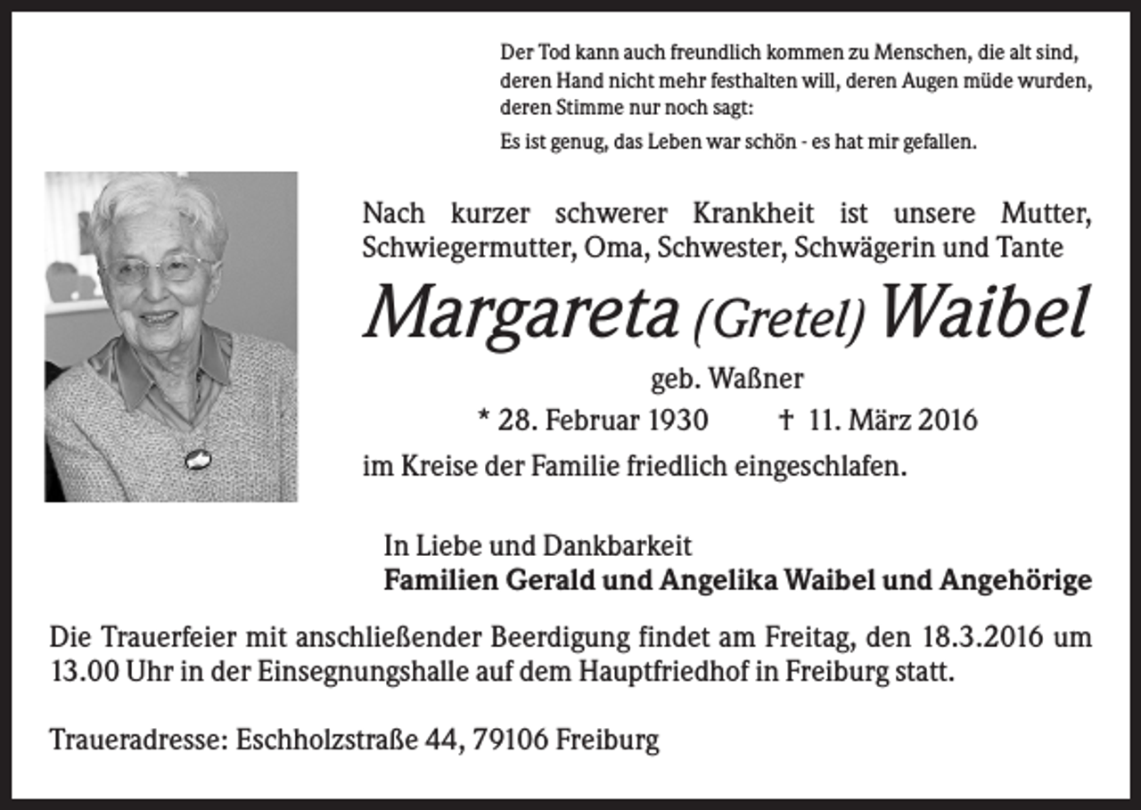 <p>Der Tod kann auch freundlich kommen zu Menschen, die alt sind,<br />deren Hand nicht mehr festhalten will, deren Augen müde wurden,<br />deren Stimme nur noch sagt:<br />Es ist genug, das Leben war schön - es hat mir gefallen.</p><p>Nach kurzer schwerer Krankheit ist unsere Mutter,<br />Schwiegermutter, Oma, Schwester, Schwägerin und Tante</p><p>Margareta (Gretel) Waibel<br />geb. Waßner<br />* 28. Februar 1930<br />† 11. März 2016<br />im Kreise der Familie friedlich eingeschlafen.<br />In Liebe und Dankbarkeit<br />Familien Gerald und Angelika Waibel und Angehörige<br />Die Trauerfeier mit anschließender Beerdigung findet am Freitag, den 18.3.2016 um<br />13.00 Uhr in der Einsegnungshalle auf dem Hauptfriedhof in Freiburg statt.<br />Traueradresse: Eschholzstraße 44, 79106 Freiburg</p>