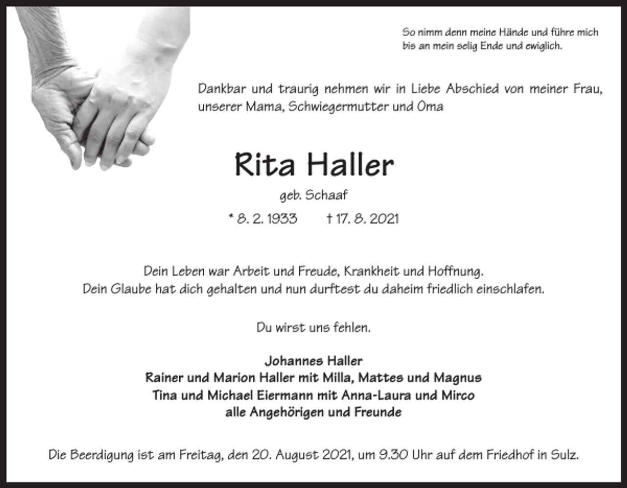 <p>So nimm denn meine Hände und führe mich<br />bis an mein selig Ende und ewiglich.</p><p>Dankbar und traurig nehmen wir in Liebe ­Abschied von meiner Frau,<br />unserer Mama, Schwiegermutter und Oma</p><p>Rita Haller<br />geb. Schaaf</p><p>* 8. 2. 1933 † 17. 8. 2021<br />Dein Leben war Arbeit und Freude, Krankheit und Hoffnung.<br />Dein Glaube hat dich gehalten und nun durftest du daheim friedlich einschlafen.<br />Du wirst uns fehlen.<br />Johannes Haller<br />Rainer und Marion Haller mit Milla, Mattes und Magnus<br />Tina und Michael Eiermann mit Anna-Laura und Mirco<br />alle Angehörigen und Freunde<br />Die Beerdigung ist am Freitag, den 20. August 2021, um 9.30 Uhr auf dem Friedhof in Sulz.</p>