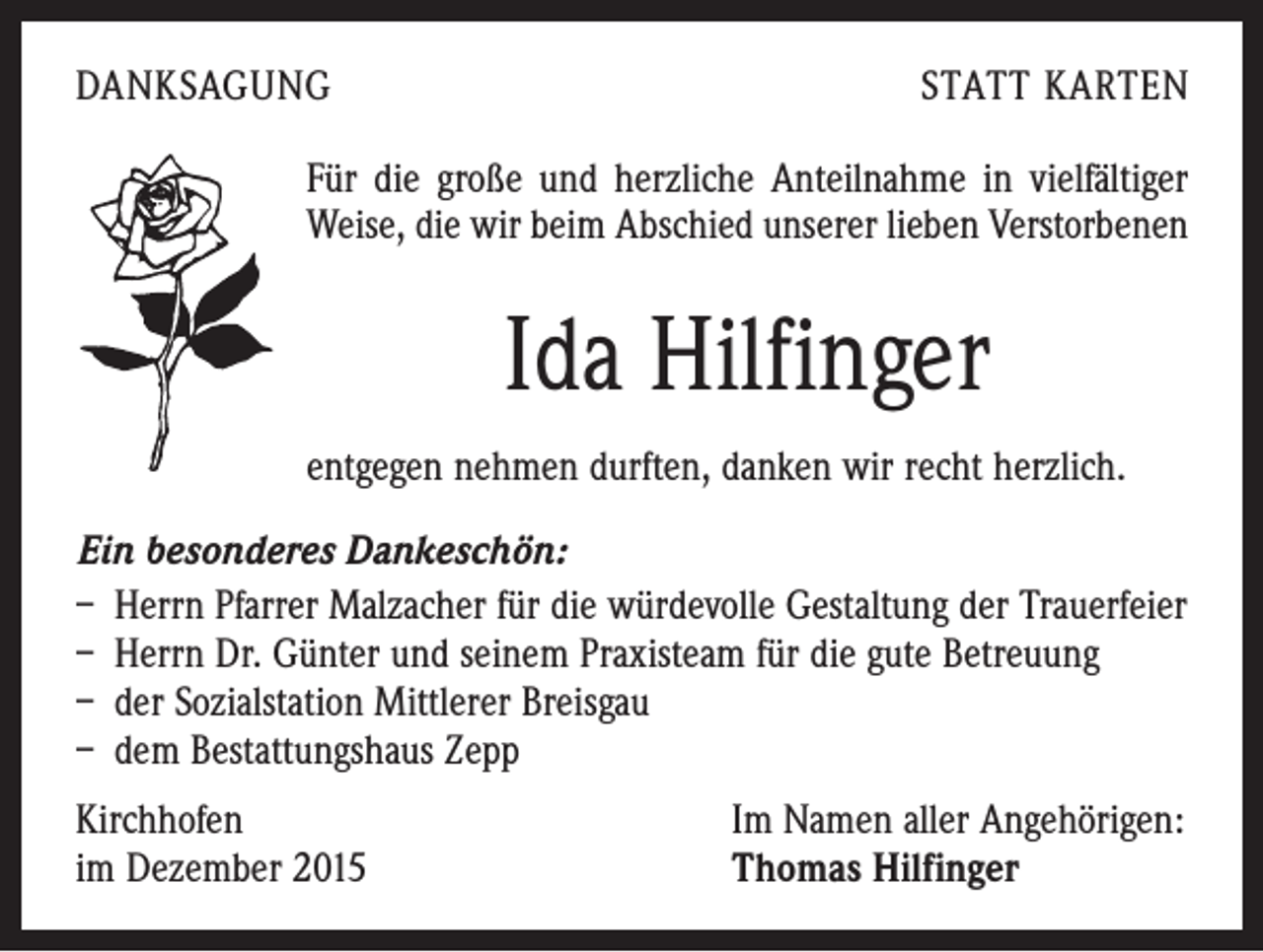 <p>DANKSAGUNG</p><p>STATT KARTEN</p><p>Für die große und herzliche Anteilnahme in vielfältiger<br />Weise, die wir beim Abschied unserer lieben Verstorbenen</p><p>Ida Hilfinger<br />entgegen nehmen durften, danken wir recht herzlich.<br />Ein besonderes Dankeschön:<br />– Herrn Pfarrer Malzacher für die würdevolle Gestaltung der Trauerfeier<br />– Herrn Dr. Günter und seinem Praxisteam für die gute Betreuung<br />– der Sozialstation Mittlerer Breisgau<br />– dem Bestattungshaus Zepp<br />Kirchhofen<br />im Dezember 2015</p><p>Im Namen aller Angehörigen:<br />Thomas Hilfinger</p>