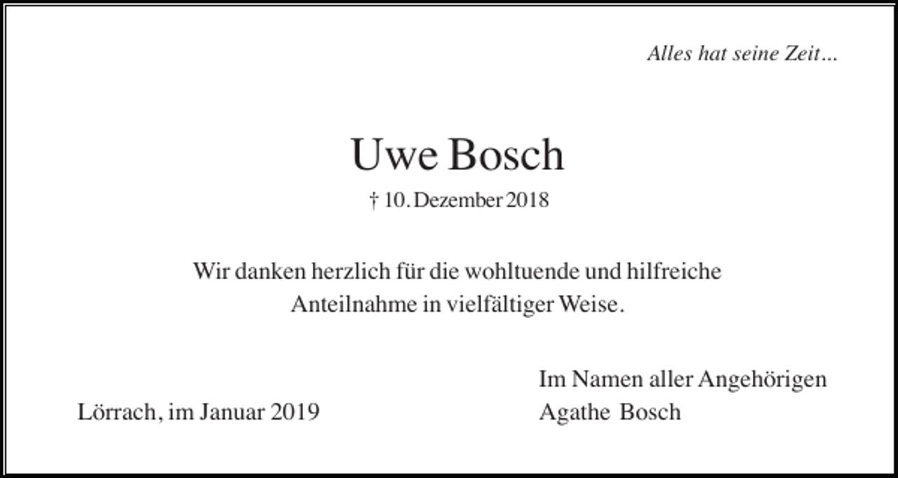 <p>Alles hat seine Zeit...</p><p>Uwe Bosch<br />† 10. Dezember 2018</p><p>Wir danken herzlich für die wohltuende und hilfreiche<br />Anteilnahme in vielfältiger Weise.</p><p>Lörrach, im Januar 2019</p><p>Im Namen aller Angehörigen<br />Agathe Bosch</p>