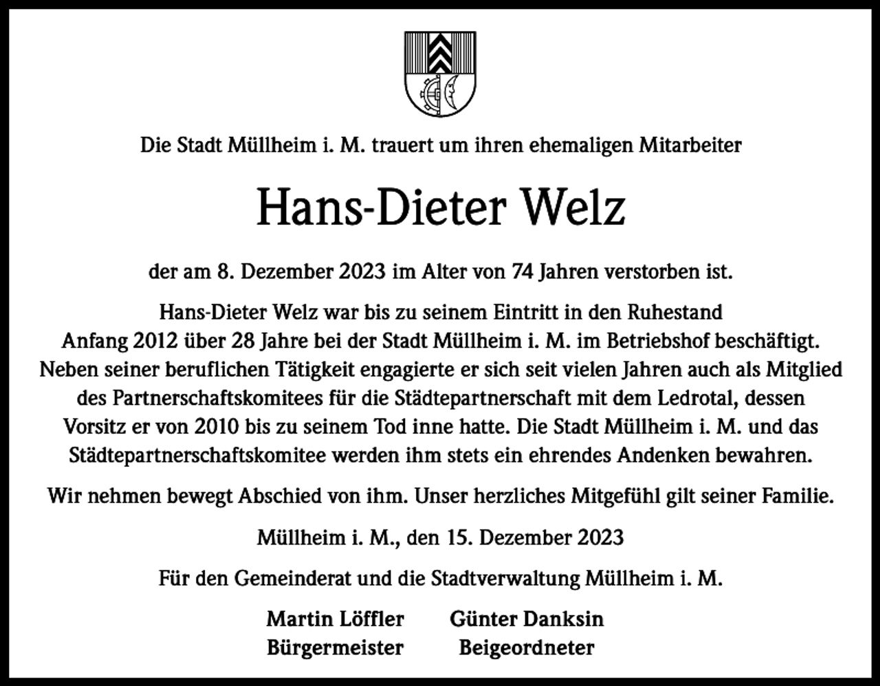 <p>Die Stadt Müllheim i. M. trauert um ihren ehemaligen Mitarbeiter</p><p>Hans-Dieter Welz<br />der am 8. Dezember 2023 im Alter von 74 Jahren verstorben ist.<br />Hans-Dieter Welz war bis zu seinem Eintritt in den Ruhestand<br />Anfang 2012 über 28 Jahre bei der Stadt Müllheim i. M. im Betriebshof beschäftigt.<br />Neben seiner beruflichen Tätigkeit engagierte er sich seit vielen Jahren auch als Mitglied<br />des Partnerschaftskomitees für die Städtepartnerschaft mit dem Ledrotal, dessen<br />Vorsitz er von 2010 bis zu seinem Tod inne hatte. Die Stadt Müllheim i. M. und das<br />Städtepartnerschaftskomitee werden ihm stets ein ehrendes Andenken bewahren.<br />Wir nehmen bewegt Abschied von ihm. Unser herzliches Mitgefühl gilt seiner Familie.<br />Müllheim i. M., den 15. Dezember 2023<br />Für den Gemeinderat und die Stadtverwaltung Müllheim i. M.</p><p>Martin Löffler<br />Günter Danksin<br />Bürgermeister Beigeordneter</p>