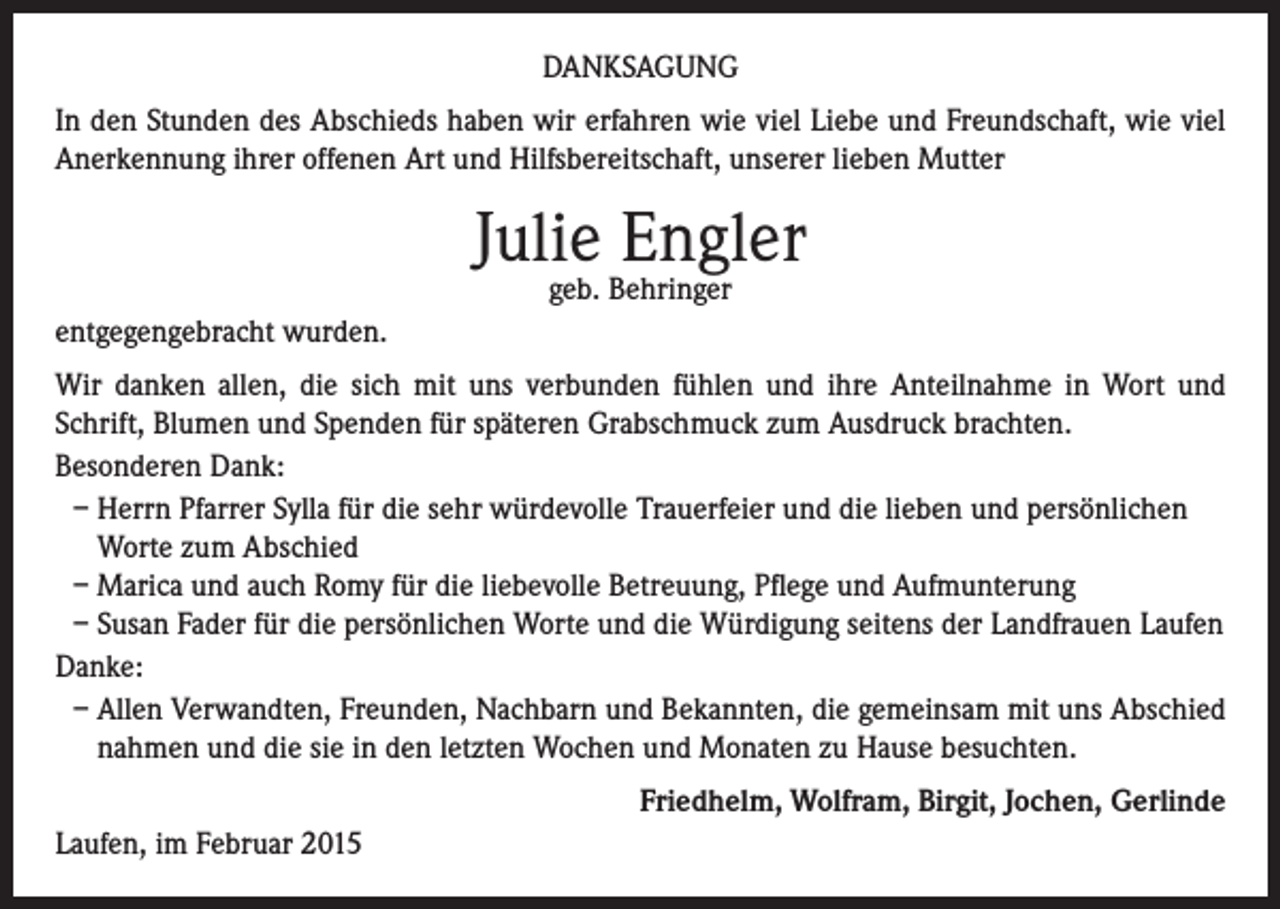 <p>DANKSAGUNG<br />In den Stunden des Abschieds haben wir erfahren wie viel Liebe und Freundschaft, wie viel<br />Anerkennung ihrer offenen Art und Hilfsbereitschaft, unserer lieben Mutter</p><p>Julie Engler<br />geb. Behringer</p><p>entgegengebracht wurden.<br />Wir danken allen, die sich mit uns verbunden fühlen und ihre Anteilnahme in Wort und<br />Schrift, Blumen und Spenden für späteren Grabschmuck zum Ausdruck brachten.<br />Besonderen Dank:<br />– Herrn Pfarrer Sylla für die sehr würdevolle Trauerfeier und die lieben und persönlichen<br />Worte zum Abschied<br />– Marica und auch Romy für die liebevolle Betreuung, Pflege und Aufmunterung<br />– Susan Fader für die persönlichen Worte und die Würdigung seitens der Landfrauen Laufen<br />Danke:<br />– Allen Verwandten, Freunden, Nachbarn und Bekannten, die gemeinsam mit uns Abschied<br />nahmen und die sie in den letzten Wochen und Monaten zu Hause besuchten.<br />Friedhelm, Wolfram, Birgit, Jochen, Gerlinde<br />Laufen, im Februar 2015</p>