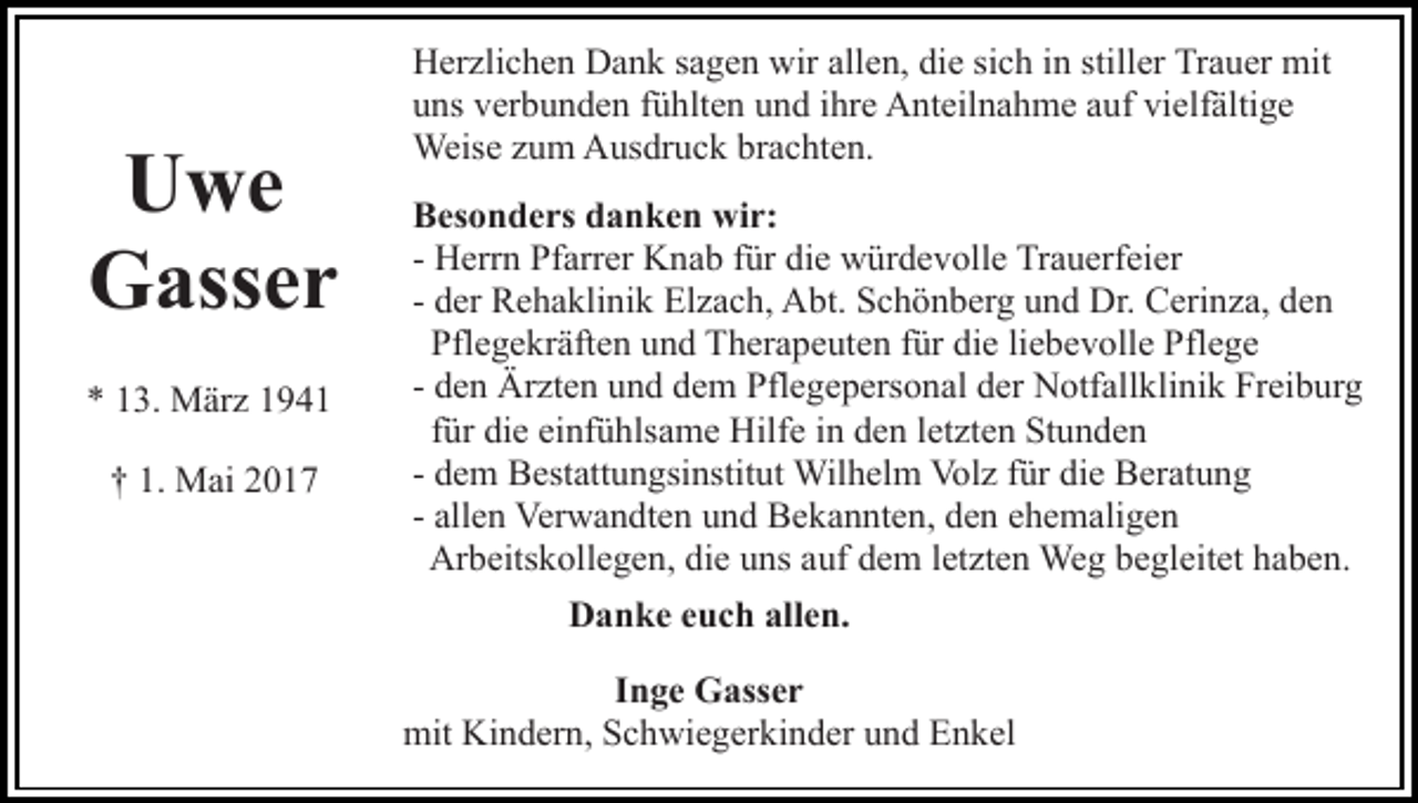 <p>UUwe<br />we<br />GGasser<br />ass e r<br />** 113.<br />3. März<br />M är z 11<br />M ai 22<br />†† 1.<br />1. Mai</p><p>HHerzlichen<br />er zli c h e n DDank<br />a n k s sagen<br />a g e n wwir<br />ir allen,<br />all e n, die<br />di e sich<br />si c h iinn stiller<br />still er Tr<br />a u er mit<br />mit<br />Trauer<br />uuns<br />ns vverbunden<br />er b u n d e n ffühlten<br />ü hlt e n uund<br />n d iihre<br />hr e Anteilnahme<br />A nt eil n a h m e aauf<br />uf vi<br />elf älti g e<br />vielfältige<br />Weis<br />e z uzum<br />m AAusdruck<br />us dr u c k brbrachten.<br />a c ht e n.<br />Weise<br />BBesonders<br />es o n d e rs ddanken<br />a n k e n wir:<br />wi r:<br />- Herrn<br />H err n Pfarrer<br />Pf arr er Knab<br />K n a b ffür<br />ür di<br />e würdevolle<br />w ür d e v oll e Trauerfeier<br />Tr a u erf ei e r<br />die<br />- der<br />d er Rehaklinik<br />R e h a kli ni k Elzach,<br />El z a c h, Abt.<br />Abt. Schönberg<br />S c h ö n b er g uund<br />n d Dr.<br />Dr. Cerinza,<br />C e ri n z a, den<br />de n<br />Pfl e g e kr äft e n uund<br />n d Therapeuten<br />T h er a p e ut e n ffür<br />ür die<br />di e liliebevolle<br />e b e v oll e Pflege<br />P fl e g e<br />Pflegekräften<br />d e n Ärzten<br />Är zt e n und<br />u n d dem<br />d e m Pflegepersonal<br />Pfle g e p ers o n al der<br />d er Notfallklinik<br />N otf all kl i ni k Freiburg<br />Fr ei b ur g<br />- den<br />f ür die<br />di e einfühlsame<br />ei nf ü hls a m e Hilfe<br />Hilf e in<br />i n den<br />d e n letzten<br />l et zt e n Stunden<br />St u n d e n<br />für<br />d e m Bestattungsinstitut<br />B est att u n gsi nstit ut Wilhelm<br />Wil h el m Vol<br />z f ür<br />e BBeratung<br />er at u n g<br />- dem<br />Volz<br />fürdidie<br />- allen<br />all e n Verwandten<br />Ver w a n dt e n und<br />u n d Bekannten,<br />Be k a n nt e n, den<br />d e n eehemaligen<br />h e m ali g e n<br />Ar<br />b eits k oll e g e n, didie<br />e uuns<br />ns aauf<br />uf ddem<br />e m lletzten<br />et zt e n Weg<br />We g bbegleitet<br />e gl e it et haben.<br />h a b e n.<br />Arbeitskollegen,<br />Danke<br />D a n k e eeuch<br />u c h all<br />allen.<br />e n.<br />IInge<br />n g e Gasser<br />G ass e r<br />mit<br />n d er n, SSchwiegerkinder<br />c h wi e g er k i n d er und<br />u n d Enkel<br />E n k el<br />mit Ki<br />Kindern,</p>