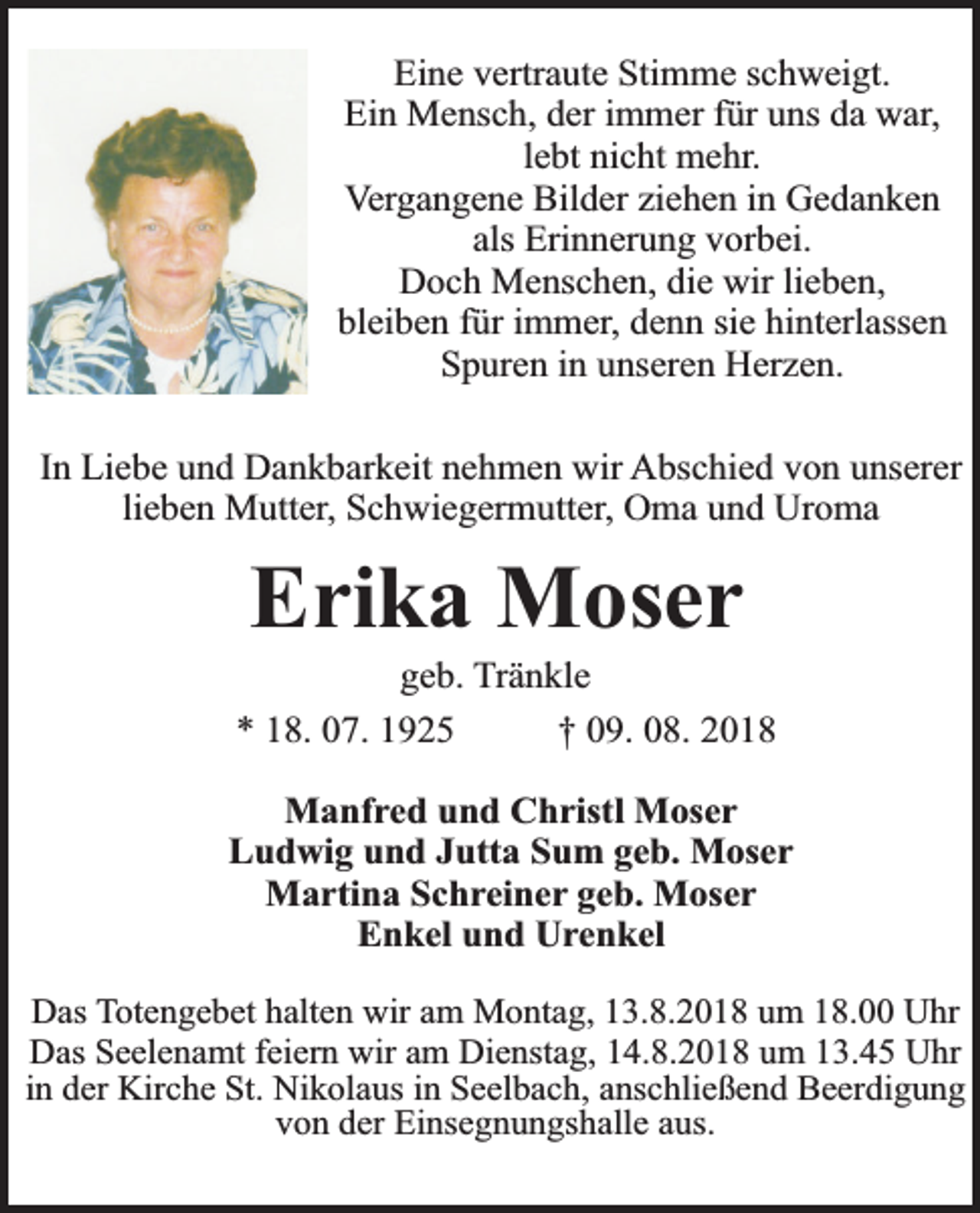 <p>Eine vertraute Stimme schweigt.<br />Ein Mensch, der immer für uns da war,<br />lebt nicht mehr.<br />Vergangene Bilder ziehen in Gedanken<br />als Erinnerung vorbei.<br />Doch Menschen, die wir lieben,<br />bleiben für immer, denn sie hinterlassen<br />Spuren in unseren Herzen.<br />In Liebe und Dankbarkeit nehmen wir Abschied von unserer<br />lieben Mutter, Schwiegermutter, Oma und Uroma</p><p>Erika Moser</p><p>geb. Tränkle<br />* 18. 07. 1925<br />† 09. 08. 2018<br />Manfred und Christl Moser<br />Ludwig und Jutta Sum geb. Moser<br />Martina Schreiner geb. Moser<br />Enkel und Urenkel<br />Das Totengebet halten wir am Montag, 13.8.2018 um 18.00 Uhr<br />Das Seelenamt feiern wir am Dienstag, 14.8.2018 um 13.45 Uhr<br />in der Kirche St. Nikolaus in Seelbach, anschließend Beerdigung<br />von der Einsegnungshalle aus.</p>