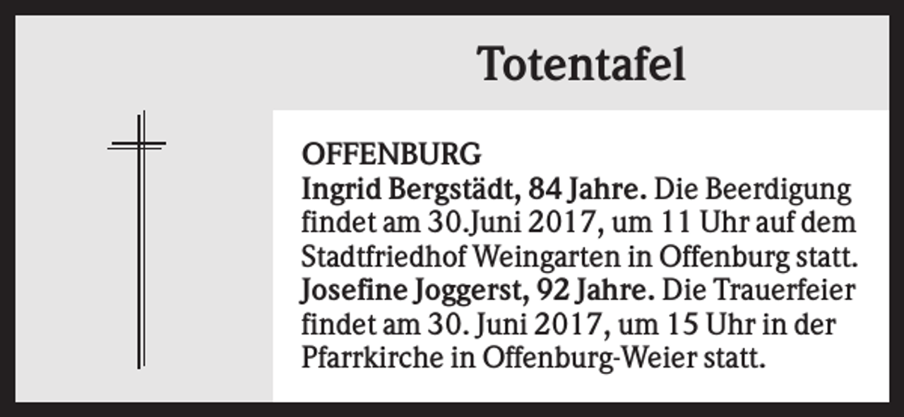 <p>Totentafel<br />OFFENBURG<br />Ingrid Bergstädt, 84 Jahre. Die Beerdigung<br />findet am 30.Juni 2017, um 11 Uhr auf dem<br />Stadtfriedhof Weingarten in Offenburg statt.<br />Josefine Joggerst, 92 Jahre. Die Trauerfeier<br />findet am 30. Juni 2017, um 15 Uhr in der<br />Pfarrkirche in Offenburg-Weier statt.</p>