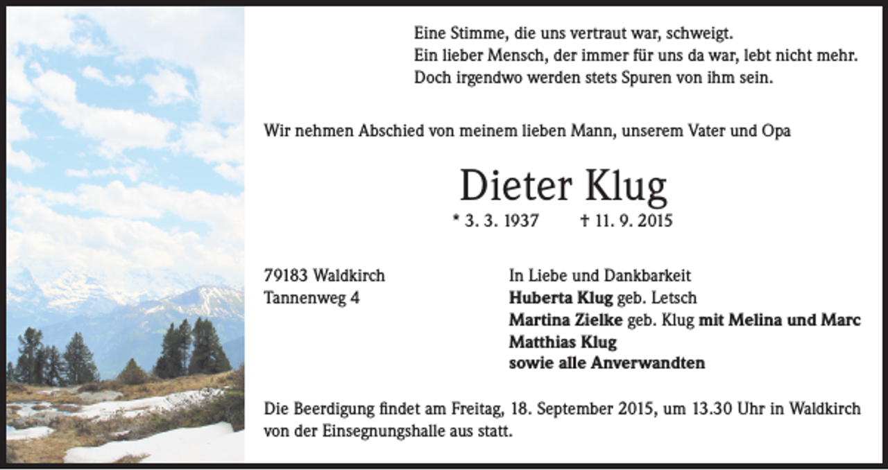 <p>Eine Stimme, die uns vertraut war, schweigt.<br />Ein lieber Mensch, der immer für uns da war, lebt nicht mehr.<br />Doch irgendwo werden stets Spuren von ihm sein.<br />Wir nehmen Abschied von meinem lieben Mann, unserem Vater und Opa</p><p>Dieter Klug</p><p>* 3. 3. 1939183 Waldkirch<br />Tannenweg 4</p><p>† 11. 9. 2015</p><p>In Liebe und Dankbarkeit<br />Huberta Klug geb. Letsch<br />Martina Zielke geb. Klug mit Melina und Marc<br />Matthias Klug<br />sowie alle Anverwandten</p><p>Die Beerdigung findet am Freitag, 18. September 2015, um 13.30 Uhr in Waldkirch<br />von der Einsegnungshalle aus statt.</p>