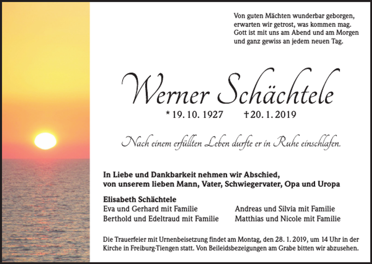 <p>Von guten Mächten wunderbar geborgen,<br />erwarten wir getrost, was kommen mag.<br />Gott ist mit uns am Abend und am Morgen<br />und ganz gewiss an jedem neuen Tag.</p><p>* 19. 10. 1927 † 20. 1. 2019</p><p>In Liebe und Dankbarkeit nehmen wir Abschied,<br />von unserem lieben Mann, Vater, Schwiegervater, Opa und Uropa<br />Elisabeth Schächtele<br />Eva und Gerhard mit Familie<br />Berthold und Edeltraud mit Familie</p><p>Andreas und Silvia mit Familie<br />Matthias und Nicole mit Familie</p><p>Die Trauerfeier mit Urnenbeisetzung findet am Montag, den 28. 1. 2019, um 14 Uhr in der<br />Kirche in Freiburg-Tiengen statt. Von Beileidsbezeigungen am Grabe bitten wir abzusehen.</p>