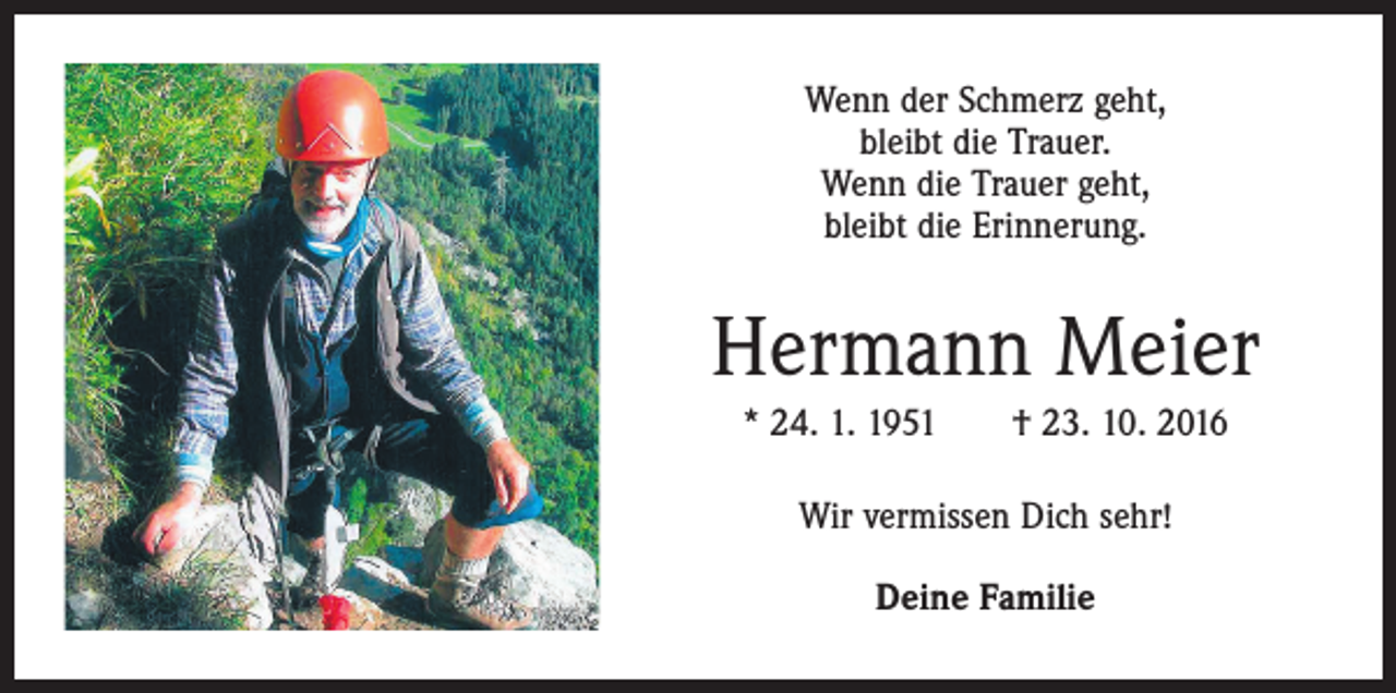 <p>Wenn der Schmerz geht,<br />bleibt die Trauer.<br />Wenn die Trauer geht,<br />bleibt die Erinnerung.</p><p>Hermann Meier<br />* 24. 1. 1951 † 23. 10. 2016<br />Wir vermissen Dich sehr!<br />Deine Familie</p>