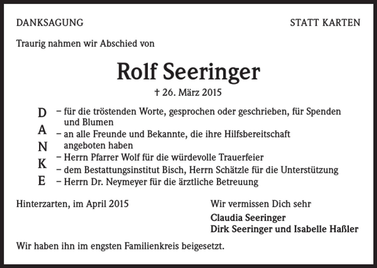 <p>DANKSAGUNG</p><p>STATT KARTEN</p><p>Traurig nahmen wir Abschied von</p><p>Rolf Seeringer<br />† 26. März 2015</p><p>D<br />A<br />N<br />K<br />E</p><p>– für die tröstenden Worte, gesprochen oder geschrieben, für Spenden<br />und Blumen<br />– an alle Freunde und Bekannte, die ihre Hilfsbereitschaft<br />angeboten haben<br />– Herrn Pfarrer Wolf für die würdevolle Trauerfeier<br />– dem Bestattungsinstitut Bisch, Herrn Schätzle für die Unterstützung<br />– Herrn Dr. Neymeyer für die ärztliche Betreuung</p><p>Hinterzarten, im April 2015</p><p>Wir vermissen Dich sehr<br />Claudia Seeringer<br />Dirk Seeringer und Isabelle Haßler</p><p>Wir haben ihn im engsten Familienkreis beigesetzt.</p>