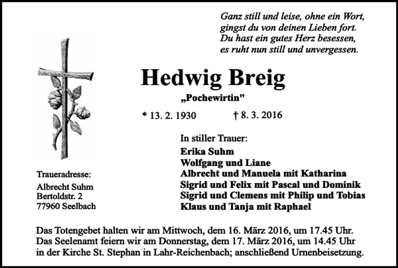 <p>Ganz still und leise, ohne ein Wort,<br />gingst du von deinen Lieben fort.<br />Du hast ein gutes Herz besessen,<br />es ruht nun still und unvergessen.</p><p>Hedwig Breig<br />„Pochewirtin"</p><p>* 13. 2. 1930</p><p>Traueradresse:<br />Albrecht Suhm<br />Bertoldstr. 2<br />77960 Seelbach</p><p>† 8. 3. 2016</p><p>In stiller Trauer:<br />Erika Suhm<br />Wolfgang und Liane<br />Albrecht und Manuela mit Katharina<br />Sigrid und Felix mit Pascal und Dominik<br />Sigrid und Clemens mit Philip und Tobias<br />Klaus und Tanja mit Raphael</p><p>Das Totengebet halten wir am Mittwoch, dem 16. März 2016, um 17.45 Uhr.<br />Das Seelenamt feiern wir am Donnerstag, dem 17. März 2016, um 14.45 Uhr<br />in der Kirche St. Stephan in Lahr-Reichenbach; anschließend Urnenbeisetzung.</p>