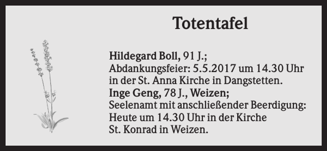 <p>Totentafel<br />Hildegard Boll, 91 J.;<br />Abdankungsfeier: 5.5.2017 um 14.30 Uhr<br />in der St. Anna Kirche in Dangstetten.<br />Inge Geng, 78 J., Weizen;<br />Seelenamt mit anschließender Beerdigung:<br />Heute um 14.30 Uhr in der Kirche<br />St. Konrad in Weizen.</p>
