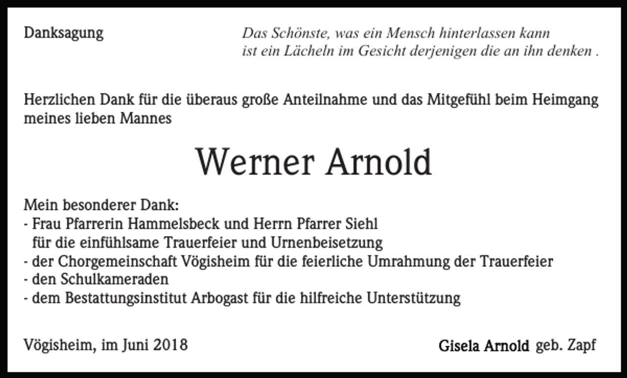 <p>Danksagung</p><p>Das Schönste, was ein Mensch hinterlassen kann<br />ist ein Lächeln im Gesicht derjenigen die an ihn denken .</p><p>Herzlichen Dank für die überaus große Anteilnahme und das Mitgefühl beim Heimgang<br />meines lieben Mannes</p><p>Werner Arnold<br />Mein besonderer Dank:<br />- Frau Pfarrerin Hammelsbeck und Herrn Pfarrer Siehl<br />für die einfühlsame Trauerfeier und Urnenbeisetzung<br />- der Chorgemeinschaft Vögisheim für die feierliche Umrahmung der Trauerfeier<br />- den Schulkameraden<br />- dem Bestattungsinstitut Arbogast für die hilfreiche Unterstützung<br />Vögisheim, im Juni 2018</p><p>geb. Zapf</p>