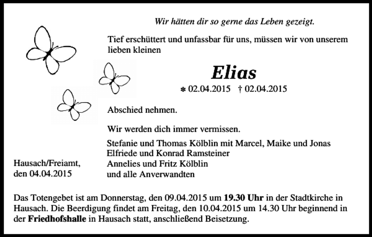 <p>Wir hätten dir so gerne das Leben gezeigt.<br />Tief erschüttert und unfassbar für uns, müssen wir von unserem<br />lieben kleinen</p><p>Elias<br />X</p><p>02.04.2015 † 02.04.2015</p><p>Abschied nehmen.<br />Wir werden dich immer vermissen.</p><p>Hausach/Freiamt,<br />den 04.04.2015</p><p>Stefanie und Thomas Kölblin mit Marcel, Maike und Jonas<br />Elfriede und Konrad Ramsteiner<br />Annelies und Fritz Kölblin<br />und alle Anverwandten</p><p>Das Totengebet ist am Donnerstag, den 09.04.2015 um 19.30 Uhr in der Stadtkirche in<br />Hausach. Die Beerdigung findet am Freitag, den 10.04.2015 um 14.30 Uhr beginnend in<br />der Friedhofshalle in Hausach statt, anschließend Beisetzung.</p>