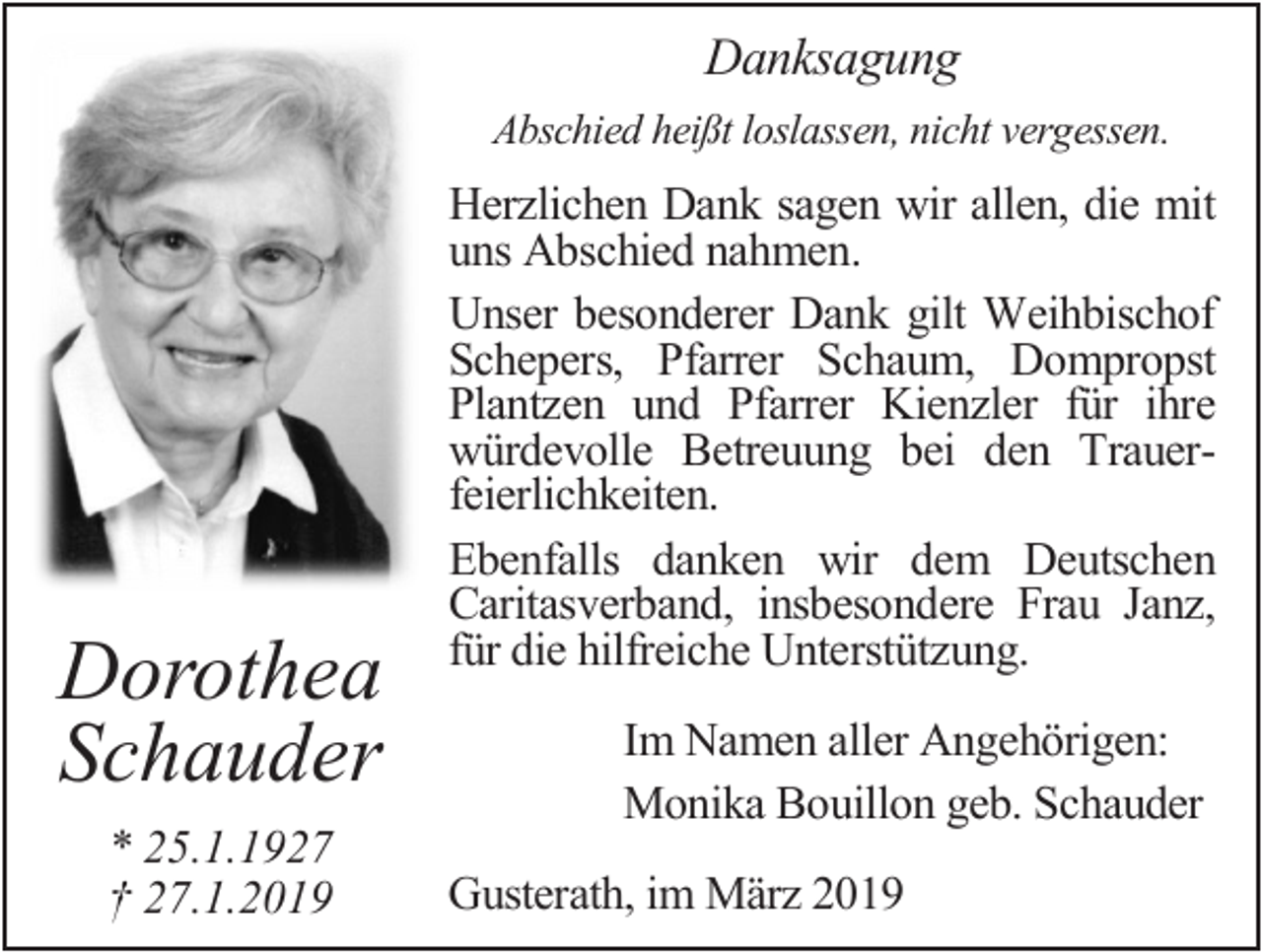 <p>Danksagung<br />Abschied heißt loslassen, nicht vergessen.</p><p>Dorothea<br />Schauder<br />* 25.1.1927<br />† 27.1.2019</p><p>Herzlichen Dank sagen wir allen, die mit<br />uns Abschied nahmen.<br />Unser besonderer Dank gilt Weihbischof<br />Schepers, Pfarrer Schaum, Dompropst<br />Plantzen und Pfarrer Kienzler für ihre<br />würdevolle Betreuung bei den Trauerfeierlichkeiten.<br />Ebenfalls danken wir dem Deutschen<br />Caritasverband, insbesondere Frau Janz,<br />für die hilfreiche Unterstützung.<br />Im Namen aller Angehörigen:<br />Monika Bouillon geb. Schauder<br />Gusterath, im März 2019</p>