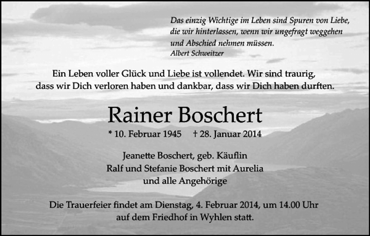 <p>Das einzig Wichtige im Leben sind Spuren von Liebe,<br />die wir hinterlassen, wenn wir ungefragt weggehen<br />und Abschied nehmen müssen.<br />Albert Schweitzer</p><p>Ein Leben voller Glück und Liebe ist vollendet. Wir sind traurig,<br />dass wir Dich verloren haben und dankbar, dass wir Dich haben dur�en.</p><p>Rainer Boschert<br />* 10. Februar 1945</p><p>† 28. Januar 2014</p><p>Jeane�e Boschert, geb. Käuﬂin<br />Ralf und Stefanie Boschert mit Aurelia<br />und alle Angehörige<br />Die Trauerfeier ﬁndet am Dienstag, 4. Februar 2014, um 14.00 Uhr<br />auf dem Friedhof in Wyhlen sta�.</p>