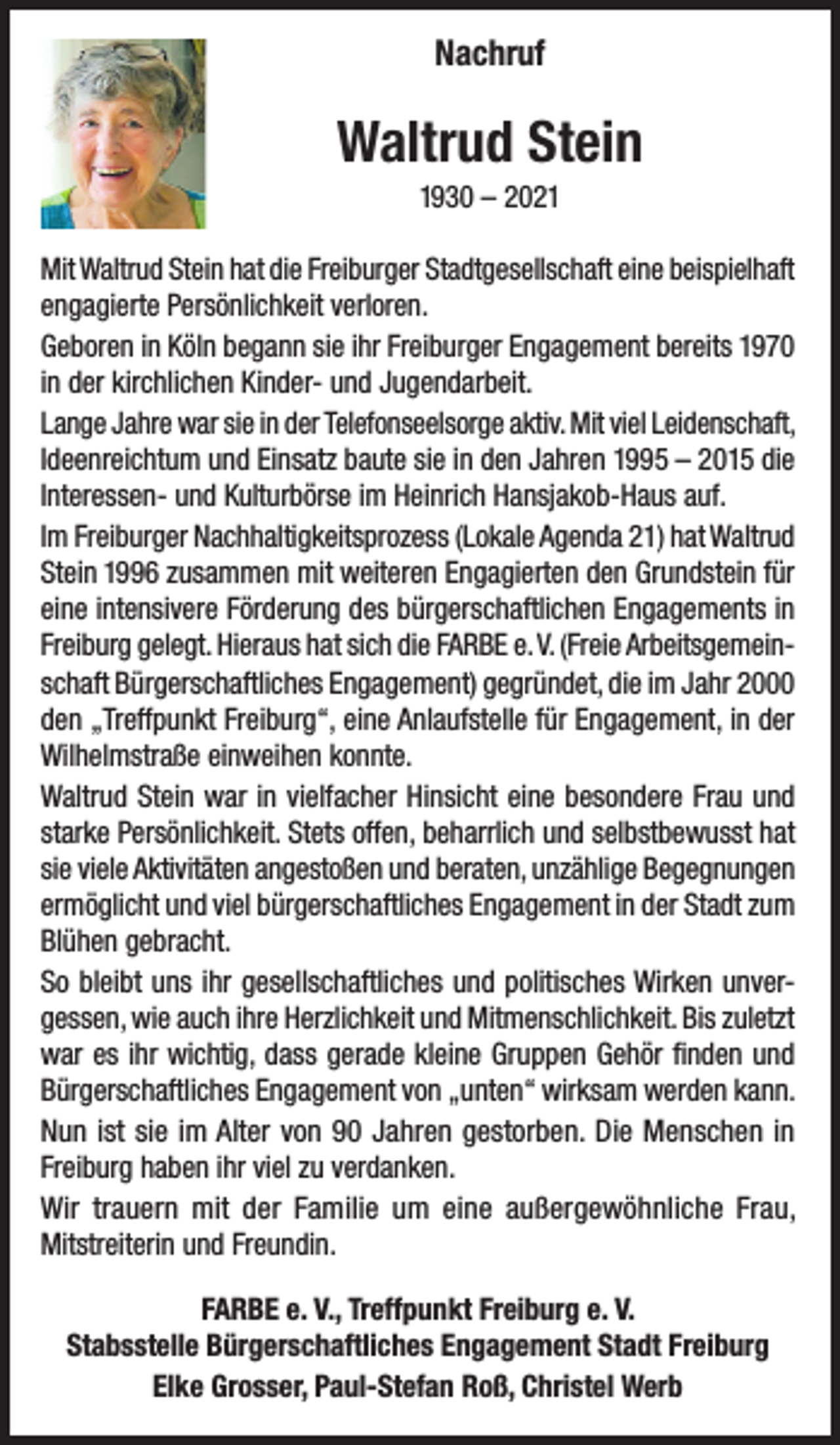 <p>Nachruf</p><p>Waltrud Stein<br />1930 – 2021<br />Mit Waltrud Stein hat die Freiburger Stadtgesellschaft eine beispielhaft<br />engagierte Persönlichkeit verloren.<br />Geboren in Köln begann sie ihr Freiburger Engagement bereits 1970<br />in der kirchlichen Kinder- und Jugendarbeit.<br />Lange Jahre war sie in der Telefonseelsorge aktiv. Mit viel Leidenschaft,<br />Ideenreichtum und Einsatz baute sie in den Jahren 1995 – 2015 die<br />Interessen- und Kulturbörse im Heinrich Hansjakob-Haus auf.<br />Im Freiburger Nachhaltigkeitsprozess (Lokale Agenda 21) hat Waltrud<br />Stein 1996 zusammen mit weiteren Engagierten den Grundstein für<br />eine intensivere Förderung des bürgerschaftlichen Engagements in<br />Freiburg gelegt. Hieraus hat sich die FARBE e. V. (Freie Arbeitsgemeinschaft Bürgerschaftliches Engagement) gegründet, die im Jahr 2000<br />den „Treffpunkt Freiburg“, eine Anlaufstelle für Engagement, in der<br />Wilhelmstraße einweihen konnte.<br />Waltrud Stein war in vielfacher Hinsicht eine besondere Frau und<br />starke Persönlichkeit. Stets offen, beharrlich und selbstbewusst hat<br />sie viele Aktivitäten angestoßen und beraten, unzählige Begegnungen<br />ermöglicht und viel bürgerschaftliches Engagement in der Stadt zum<br />Blühen gebracht.<br />So bleibt uns ihr gesellschaftliches und politisches Wirken unvergessen, wie auch ihre Herzlichkeit und Mitmenschlichkeit. Bis zuletzt<br />war es ihr wichtig, dass gerade kleine Gruppen Gehör finden und<br />Bürgerschaftliches Engagement von „unten“ wirksam werden kann.<br />Nun ist sie im Alter von 90 Jahren gestorben. Die Menschen in<br />Freiburg haben ihr viel zu verdanken.<br />Wir trauern mit der Familie um eine außergewöhnliche Frau,<br />Mitstreiterin und Freundin.<br />FARBE e. V., Treffpunkt Freiburg e. V.<br />Stabsstelle Bürgerschaftliches Engagement Stadt Freiburg<br />Elke Grosser, Paul-Stefan Roß, Christel Werb</p>