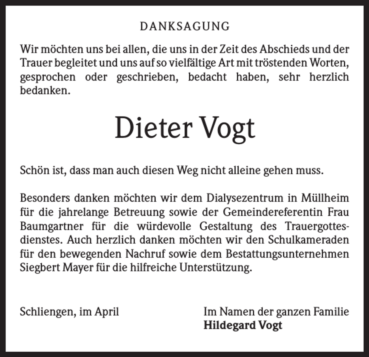<p>D A NK S A G U NG<br />Wir möchten uns bei allen, die uns in der Zeit des Abschieds und der<br />Trauer begleitet und uns auf so vielfältige Art mit tröstenden Worten,<br />gesprochen oder geschrieben, bedacht haben, sehr herzlich<br />bedanken.</p><p>Dieter Vogt<br />Schön ist, dass man auch diesen Weg nicht alleine gehen muss.<br />Besonders danken möchten wir dem Dialysezentrum in Müllheim<br />für die jahrelange Betreuung sowie der Gemeindereferentin Frau<br />Baumgartner für die würdevolle Gestaltung des Trauergottesdienstes. Auch herzlich danken möchten wir den Schulkameraden<br />für den bewegenden Nachruf sowie dem Bestattungsunternehmen<br />Siegbert Mayer für die hilfreiche Unterstützung.</p><p>Schliengen, im April</p><p>Im Namen der ganzen Familie<br />Hildegard Vogt</p>