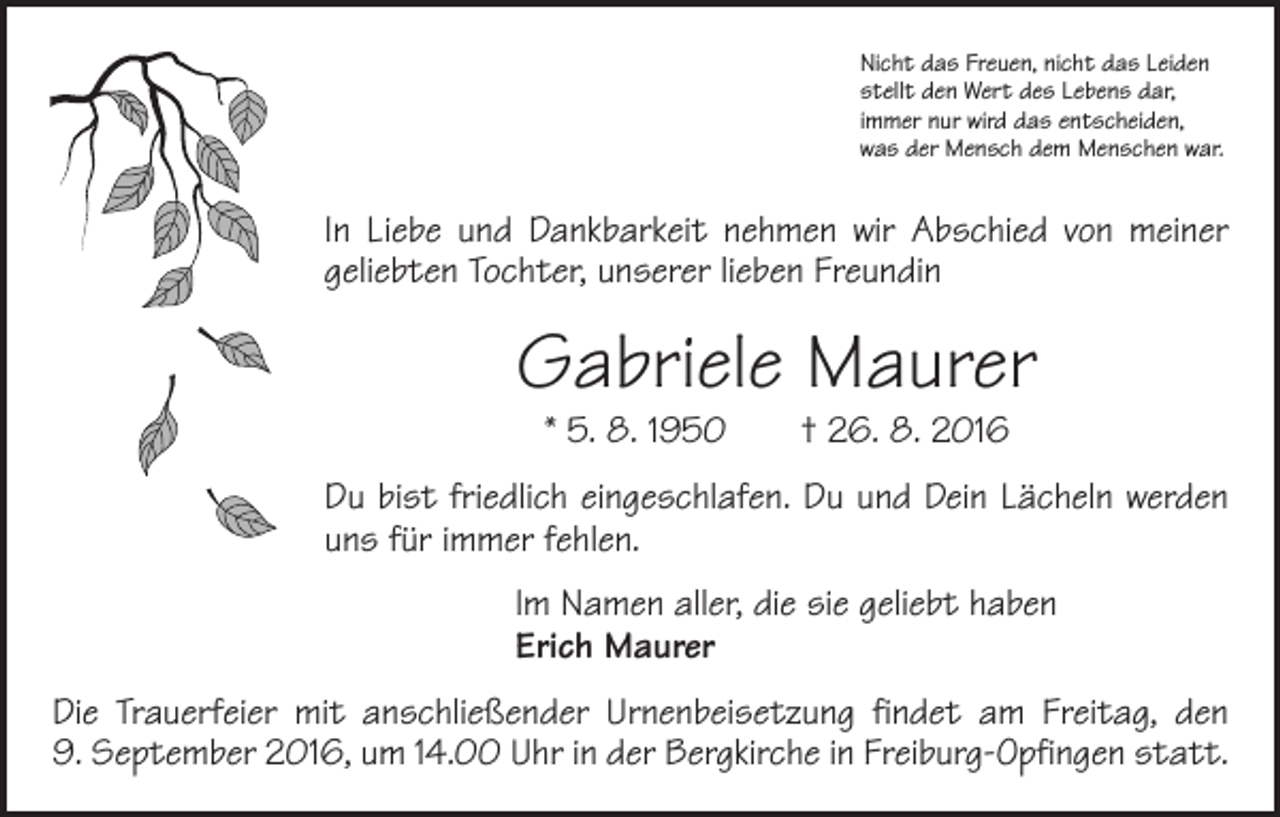 <p>Nicht das Freuen, nicht das Leiden<br />stellt den Wert des Lebens dar,<br />immer nur wird das entscheiden,<br />was der Mensch dem Menschen war.</p><p>In Liebe und Dankbarkeit nehmen wir Abschied von meiner<br />geliebten Tochter, unserer lieben Freundin</p><p>Gabriele Maurer<br />* 5. 8. 1950 † 26. 8. 2016</p><p>Du bist friedlich eingeschlafen. Du und Dein Lächeln werden<br />uns für immer fehlen.<br />Im Namen aller, die sie geliebt haben<br />Erich Maurer<br />Die Trauerfeier mit anschließender Urnenbeisetzung findet am Freitag, den<br />9. September 2016, um 14.00 Uhr in der Bergkirche in Freiburg-Opfingen statt.</p>