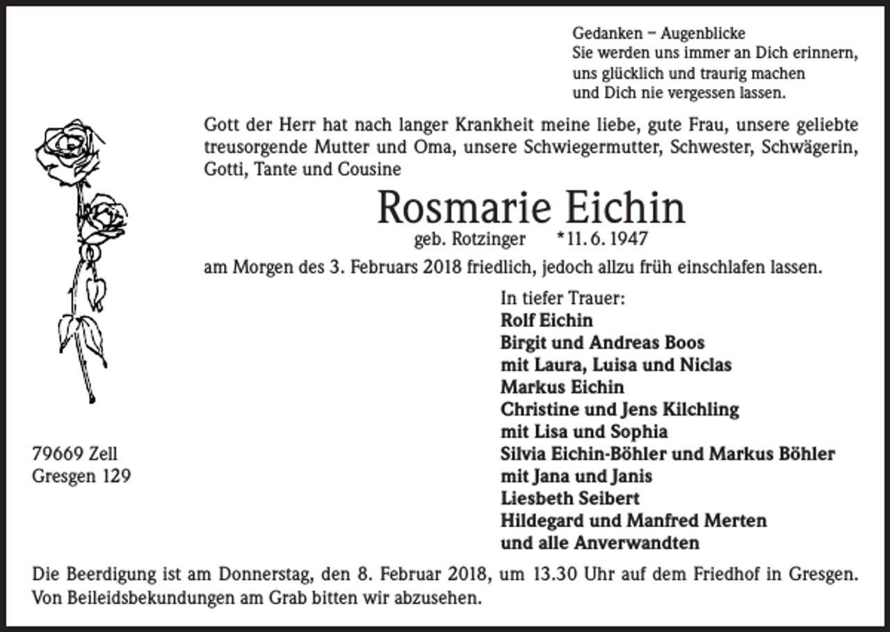 <p>Gedanken – Augenblicke<br />Sie werden uns immer an Dich erinnern,<br />uns glücklich und traurig machen<br />und Dich nie vergessen lassen.</p><p>Gott der Herr hat nach langer Krankheit meine liebe, gute Frau, unsere geliebte<br />treusorgende Mutter und Oma, unsere Schwiegermutter, Schwester, Schwägerin,<br />Gotti, Tante und Cousine</p><p>Rosmarie<br />Eichin<br />geb. Rotzinger *11. 6. 1947</p><p>am Morgen des 3. Februars 2018 friedlich, jedoch allzu früh einschlafen lassen.</p><p>79669 Zell<br />Gresgen 129</p><p>In tiefer Trauer:<br />Rolf Eichin<br />Birgit und Andreas Boos<br />mit Laura, Luisa und Niclas<br />Markus Eichin<br />Christine und Jens Kilchling<br />mit Lisa und Sophia<br />Silvia Eichin-Böhler und Markus Böhler<br />mit Jana und Janis<br />Liesbeth Seibert<br />Hildegard und Manfred Merten<br />und alle Anverwandten</p><p>Die Beerdigung ist am Donnerstag, den 8. Februar 2018, um 13.30 Uhr auf dem Friedhof in Gresgen.<br />Von Beileidsbekundungen am Grab bitten wir abzusehen.</p>