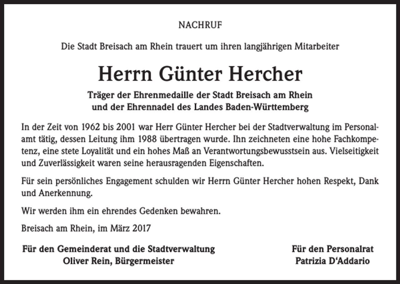 <p>NACHRUF<br />Die Stadt Breisach am Rhein trauert um ihren langjährigen Mitarbeiter</p><p>Herrn Günter Hercher<br />Träger der Ehrenmedaille der Stadt Breisach am Rhein<br />und der Ehrennadel des Landes Baden-Württemberg<br />In der Zeit von 1962 bis 2001 war Herr Günter Hercher bei der Stadtverwaltung im Personalamt tätig, dessen Leitung ihm 1988 übertragen wurde. Ihn zeichneten eine hohe Fachkompetenz, eine stete Loyalität und ein hohes Maß an Verantwortungsbewusstsein aus. Vielseitigkeit<br />und Zuverlässigkeit waren seine herausragenden Eigenschaften.<br />Für sein persönliches Engagement schulden wir Herrn Günter Hercher hohen Respekt, Dank<br />und Anerkennung.<br />Wir werden ihm ein ehrendes Gedenken bewahren.<br />Breisach am Rhein, im März 2017<br />Für den Gemeinderat und die Stadtverwaltung</p><p>Oliver Rein, Bürgermeister</p><p>Für den Personalrat<br />Patrizia D‘Addario</p>