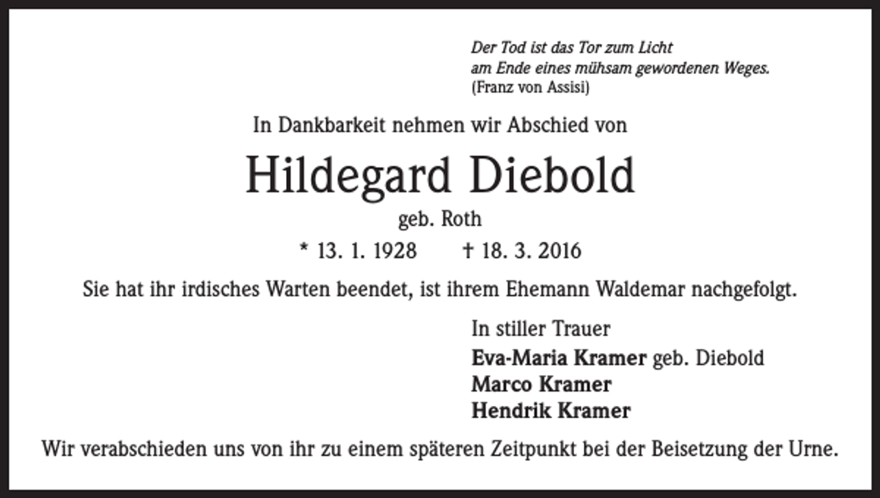 <p>Der Tod ist das Tor zum Licht<br />am Ende eines mühsam gewordenen Weges.<br />(Franz von Assisi)</p><p>In Dankbarkeit nehmen wir Abschied von</p><p>Hildegard Diebold<br />geb. Roth<br />* 13. 1. 1928 † 18. 3. 2016</p><p>Sie hat ihr irdisches Warten beendet, ist ihrem Ehemann Waldemar nachgefolgt.<br />In stiller Trauer<br />Eva-Maria Kramer geb. Diebold<br />Marco Kramer<br />Hendrik Kramer<br />Wir verabschieden uns von ihr zu einem späteren Zeitpunkt bei der Beisetzung der Urne.</p>