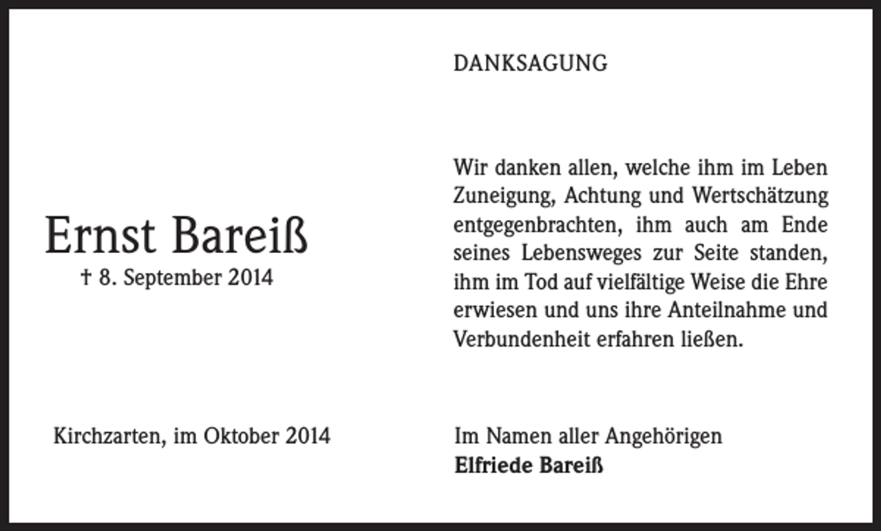 <p>DANKSAGUNG</p><p>Ernst Bareiß<br />† 8. September 2014</p><p>Wir danken allen, welche ihm im Leben<br />Zuneigung, Achtung und Wertschätzung<br />entgegenbrachten, ihm auch am Ende<br />seines Lebensweges zur Seite ­standen,<br />ihm im Tod auf vielfältige Weise die Ehre<br />erwiesen und uns ihre Anteilnahme und<br />Verbundenheit erfahren ließen.</p><p>Kirchzarten, im Oktober 2014 Im Namen aller Angehörigen<br />Elfriede Bareiß</p>