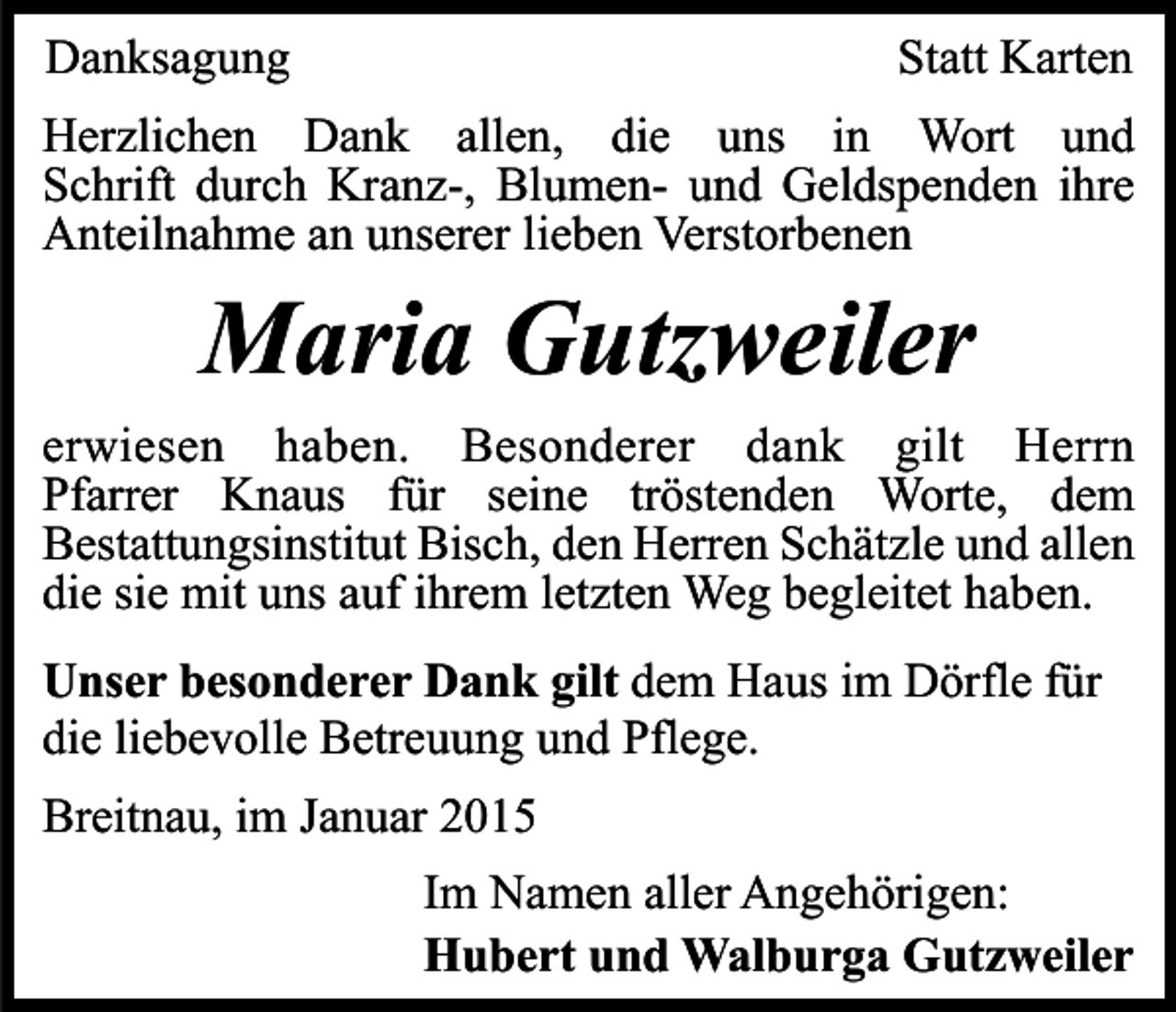<p>Danksagung</p><p>Statt Karten</p><p>Herzlichen Dank allen, die uns in Wort und<br />Schrift durch Kranz-, Blumen- und Geldspenden ihre<br />Anteilnahme an unserer lieben Verstorbenen</p><p>Maria Gutzweiler</p><p>erwiesen haben. Besonderer dank gilt Herrn<br />Pfarrer Knaus für seine tröstenden Worte, dem<br />Bestattungsinstitut Bisch, den Herren Schätzle und allen<br />die sie mit uns auf ihrem letzten Weg begleitet haben.<br />Unser besonderer Dank gilt dem Haus im Dörfle für<br />die liebevolle Betreuung und Pflege.<br />Breitnau, im Januar 2015<br />Im Namen aller Angehörigen:<br />Hubert und Walburga Gutzweiler</p>
