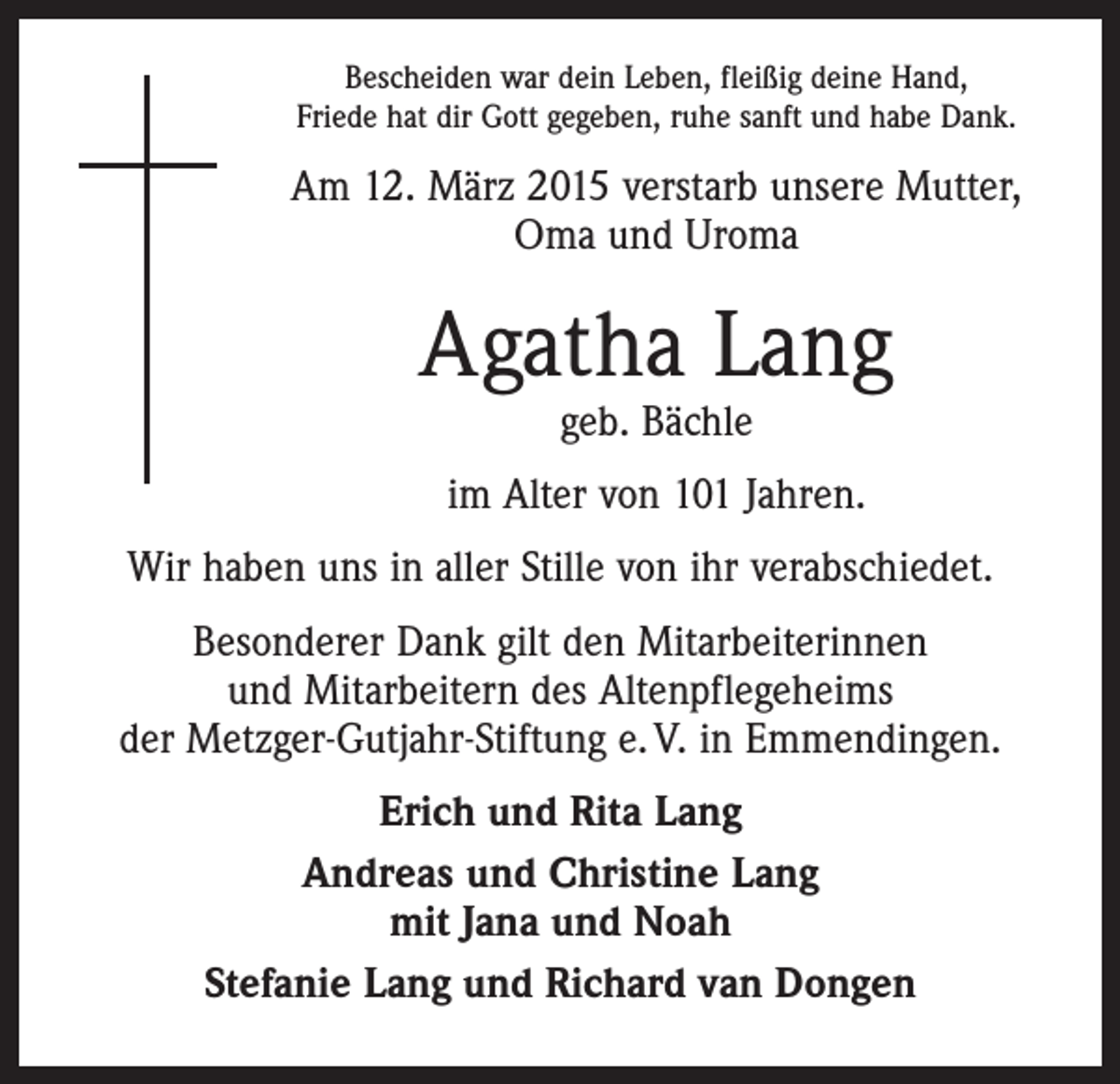 <p>Bescheiden war dein Leben, fleißig deine Hand,<br />Friede hat dir Gott gegeben, ruhe sanft und habe Dank.</p><p>Am 12. März 2015 verstarb unsere Mutter,<br />Oma und Uroma</p><p>Agatha Lang<br />geb. Bächle</p><p>im Alter von 101 Jahren.<br />Wir haben uns in aller Stille von ihr verabschiedet.<br />Besonderer Dank gilt den Mitarbeiterinnen<br />und Mitarbeitern des Altenpflegeheims<br />der Metzger-Gutjahr-Stiftung e. V. in Emmendingen.<br />Erich und Rita Lang<br />Andreas und Christine Lang<br />mit Jana und Noah<br />Stefanie Lang und Richard van Dongen</p>
