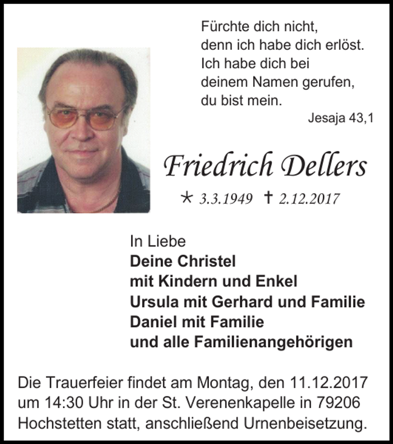 <p>Fürchte dich nicht,<br />denn ich habe dich erlöst.<br />Ich habe dich bei<br />deinem Namen gerufen,<br />du bist mein.<br />Jesaja 43,1</p><p>Friedrich Dellers<br /> 3.3.1949  2.12.2017<br />In Liebe<br />Deine Christel<br />mit Kindern und Enkel<br />Ursula mit Gerhard und Familie<br />Daniel mit Familie<br />und alle Familienangehörigen<br />Die Trauerfeier findet am Montag, den 11.12.2017<br />um 14:30 Uhr in der St. Verenenkapelle in 79206<br />Hochstetten statt, anschließend Urnenbeisetzung.</p>