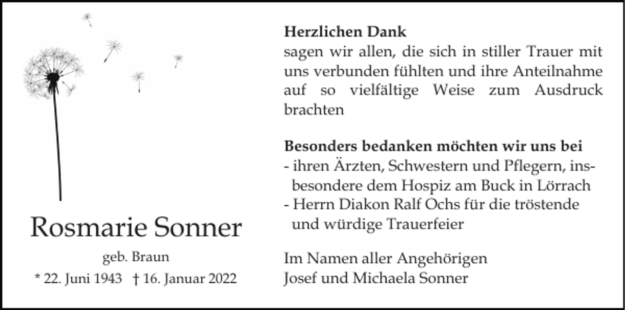 <p>Herzlichen Dank<br />sagen wir allen, die sich in stiller Trauer mit<br />uns verbunden fühlten und ihre Anteilnahme<br />auf so vielfältige Weise zum Ausdruck<br />brachten</p><p>Rosmarie Sonner<br />geb. Braun<br />* 22. Juni 1943 † 16. Januar 2022</p><p>Besonders bedanken möchten wir uns bei<br />- ihren Ärzten, Schwestern und Pflegern, insbesondere dem Hospiz am Buck in Lörrach<br />- Herrn Diakon Ralf Ochs für die tröstende<br />und würdige Trauerfeier<br />Im Namen aller Angehörigen<br />Josef und Michaela Sonner</p>