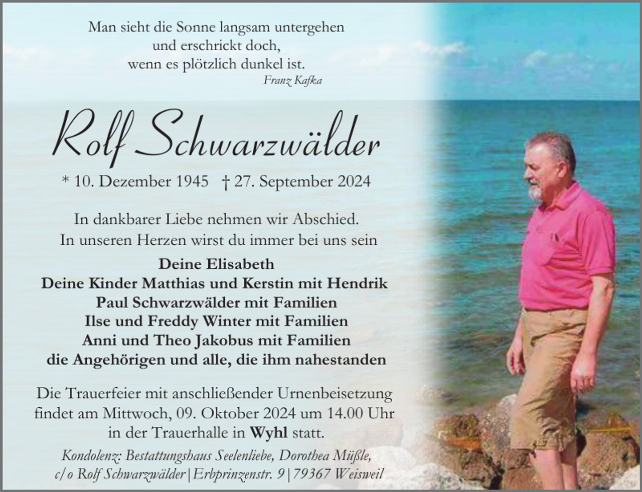 <p>Man sieht die Sonne langsam untergehen<br />und erschrickt doch,<br />wenn es plötzlich dunkel ist.<br />Franz Kafka</p><p>Rolf Schwarzwälder<br />* 10. Dezember 1945 † 27. September 2024<br />In dankbarer Liebe nehmen wir Abschied.<br />In unseren Herzen wirst du immer bei uns sein<br />Deine Elisabeth<br />Deine Kinder Matthias und Kerstin mit Hendrik<br />Paul Schwarzwälder mit Familien<br />Ilse und Freddy Winter mit Familien<br />Anni und Theo Jakobus mit Familien<br />die Angehörigen und alle, die ihm nahestanden<br />Die Trauerfeier mit anschließender Urnenbeisetzung<br />findet am Mittwoch, 09. Oktober 2024 um 14.00 Uhr<br />in der Trauerhalle in Wyhl statt.<br />Kondolenz: Bestattungshaus Seelenliebe, Dorothea Müßle,<br />c/o Rolf Schwarzwälder|Erbprinzenstr. 9|79367 Weisweil</p>