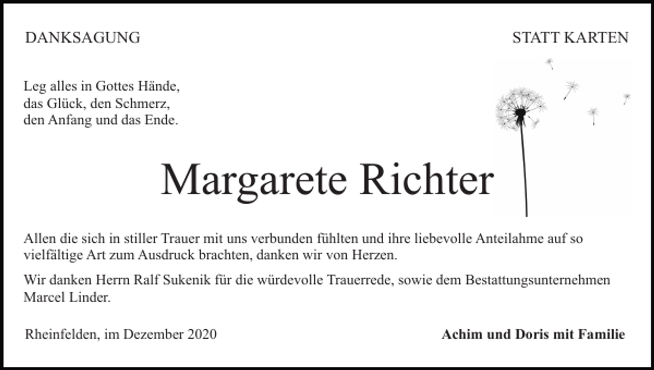 <p>DANKSAGUNG</p><p>STATT KARTEN</p><p>Leg alles in Gottes Hände,<br />das Glück, den Schmerz,<br />den Anfang und das Ende.</p><p>Margarete Richter<br />Allen die sich in stiller Trauer mit uns verbunden fühlten und ihre liebevolle Anteilahme auf so<br />vielfältige Art zum Ausdruck brachten, danken wir von Herzen.<br />Wir danken Herrn Ralf Sukenik für die würdevolle Trauerrede, sowie dem Bestattungsunternehmen<br />Marcel Linder.<br />Rheinfelden, im Dezember 2020</p><p>Achim und Doris mit Familie</p>