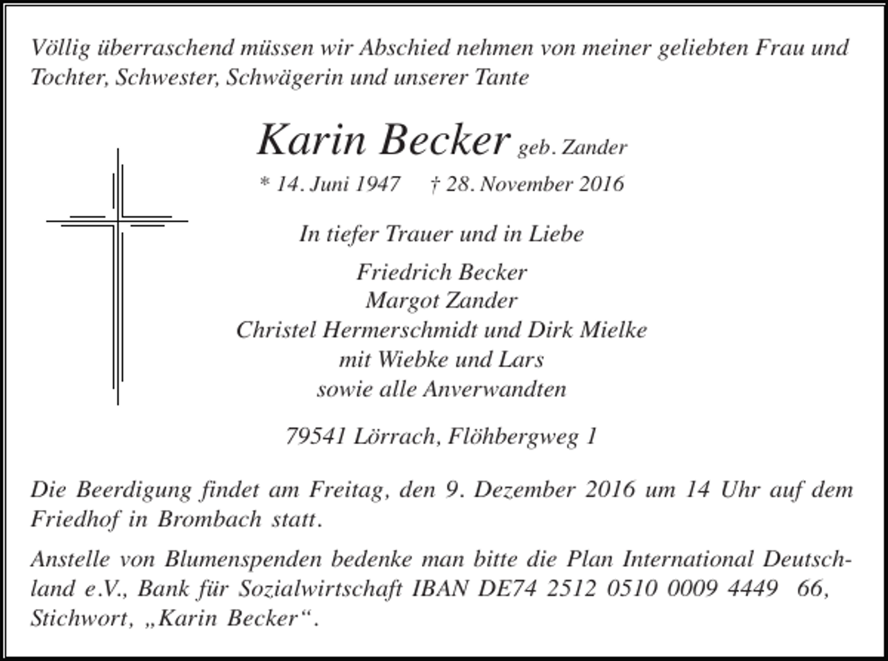 <p>Völlig überraschend müssen wir Abschied nehmen von meiner geliebten Frau und<br />Tochter, Schwester, Schwägerin und unserer Tante</p><p>Karin Becker geb. Zander<br />* 14. Juni 1947</p><p>† 28. November 2016</p><p>In tiefer Trauer und in Liebe<br />Friedrich Becker<br />Margot Zander<br />Christel Hermerschmidt und Dirk Mielke<br />mit Wiebke und Lars<br />sowie alle Anverwandten<br />79541 Lörrach, Flöhbergweg 1<br />Die Beerdigung findet am Freitag, den 9. Dezember 2016 um 14 Uhr auf dem<br />Friedhof in Brombach statt.<br />Anstelle von Blumenspenden bedenke man bitte die Plan International Deutschland e.V., Bank für Sozialwirtschaft IBAN DE74 2512 051009 4449 66,<br />Stichwort, „Karin Becker“.</p>