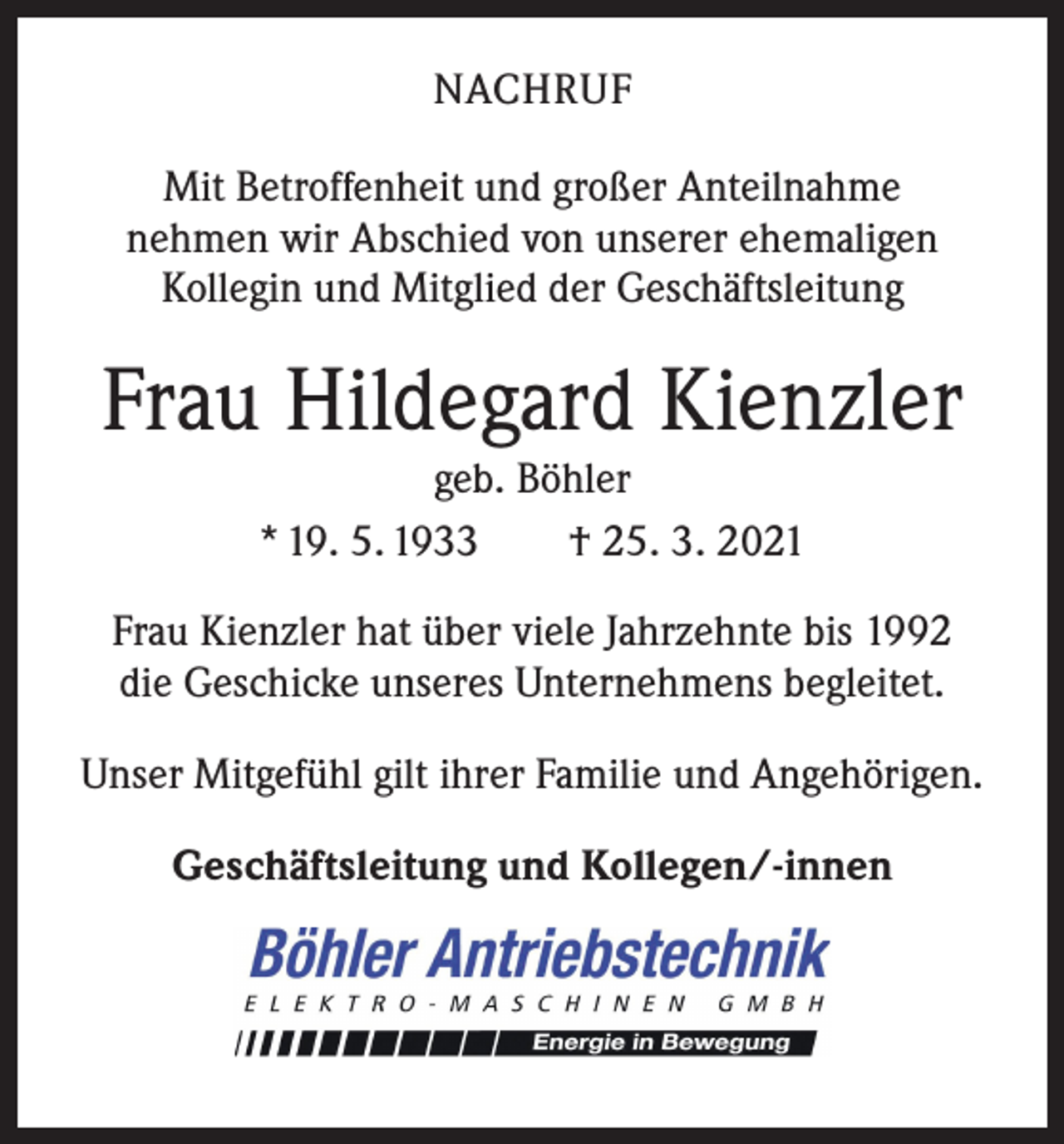<p>NACHRUF<br />Mit Betroffenheit und großer Anteilnahme<br />nehmen wir Abschied von unserer ehemaligen<br />Kollegin und Mitglied der Geschäftsleitung</p><p>Frau Hildegard Kienzler<br />geb. Böhler<br />* 19. 5. 1933 † 25. 3. 2021</p><p>Frau Kienzler hat über viele Jahrzehnte bis 1992<br />die Geschicke unseres Unternehmens begleitet.<br />Unser Mitgefühl gilt ihrer Familie und Angehörigen.<br />Geschäftsleitung und Kollegen/-innen</p>