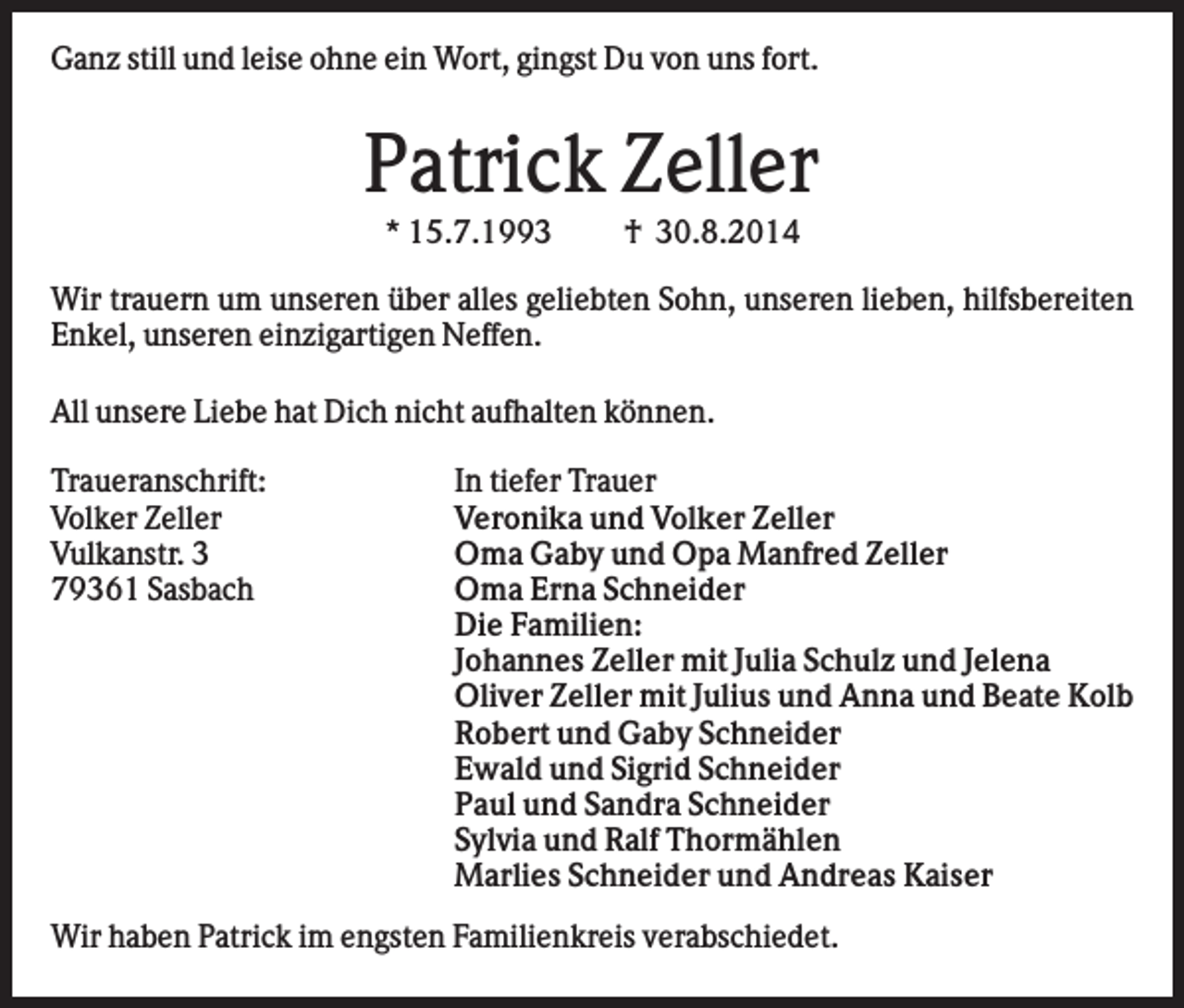 <p>Ganz still und leise ohne ein Wort, gingst Du von uns fort.</p><p>Patrick Zeller<br />* 15.7.1993</p><p>† 30.8.2014</p><p>Wir trauern um unseren über alles geliebten Sohn, unseren lieben, hilfsbereiten<br />Enkel, unseren einzigartigen Neffen.<br />All unsere Liebe hat Dich nicht aufhalten können.<br />Traueranschrift:<br />Volker Zeller<br />Vulkanstr. 3<br />79361 Sasbach</p><p>In tiefer Trauer<br />Veronika und Volker Zeller<br />Oma Gaby und Opa Manfred Zeller<br />Oma Erna Schneider<br />Die Familien:<br />Johannes Zeller mit Julia Schulz und Jelena<br />Oliver Zeller mit Julius und Anna und Beate Kolb<br />Robert und Gaby Schneider<br />Ewald und Sigrid Schneider<br />Paul und Sandra Schneider<br />Sylvia und Ralf Thormählen<br />Marlies Schneider und Andreas Kaiser</p><p>Wir haben Patrick im engsten Familienkreis verabschiedet.</p>