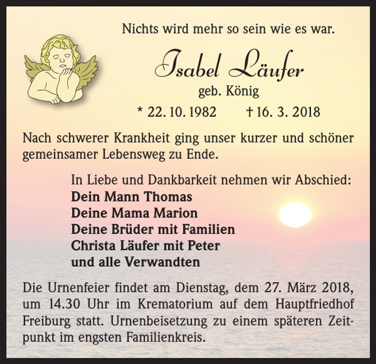 <p>Nichts wird mehr so sein wie es war.</p><p>Isabel Läufer</p><p>geb. König<br />* 22. 10. 1982 † 16. 3. 2018<br />Nach schwerer Krankheit ging unser kurzer und schöner<br />gemeinsamer Lebensweg zu Ende.<br />In Liebe und Dankbarkeit nehmen wir Abschied:<br />Dein Mann Thomas<br />Deine Mama Marion<br />Deine Brüder mit Familien<br />Christa Läufer mit Peter<br />und alle Verwandten<br />Die Urnenfeier findet am Dienstag, dem 27. März 2018,<br />um 14.30 Uhr im Krematorium auf dem Hauptfriedhof<br />Freiburg statt. Urnenbeisetzung zu einem späteren Zeitpunkt im engsten Familienkreis.</p>