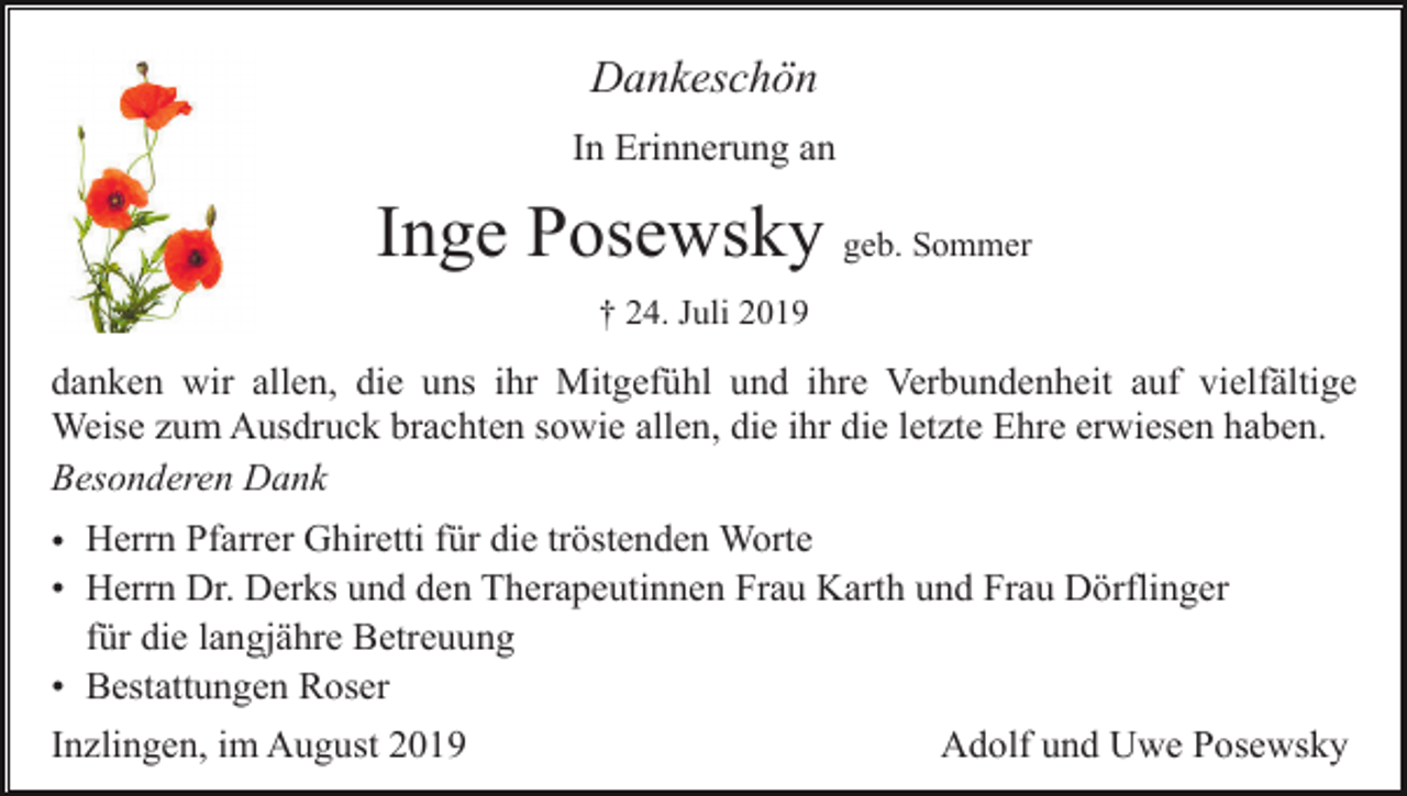 <p>Dankeschön<br />In Erinnerung an</p><p>Inge Posewsky geb. Sommer<br />† 24. Juli 2019</p><p>danken wir allen, die uns ihr Mitgefühl und ihre Verbundenheit auf vielfältige<br />Weise zum Ausdruck brachten sowie allen, die ihr die letzte Ehre erwiesen haben.<br />Besonderen Dank<br />• Herrn Pfarrer Ghiretti für die tröstenden Worte<br />• Herrn Dr. Derks und den Therapeutinnen Frau Karth und Frau Dörflinger<br />für die langjähre Betreuung<br />• Bestattungen Roser<br />Inzlingen, im August 2019</p><p>Adolf und Uwe Posewsky</p>