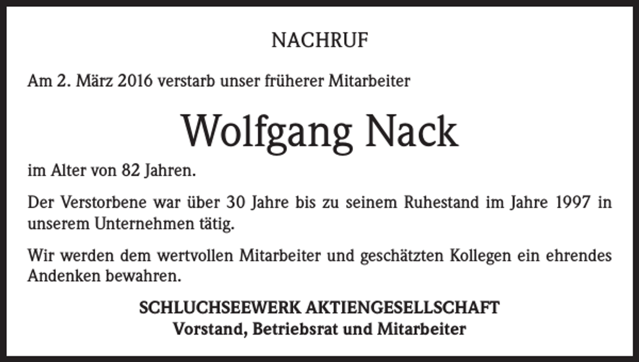 <p>NACHRUF<br />Am 2. März 2016 verstarb unser früherer Mitarbeiter</p><p>Wolfgang Nack<br />im Alter von 82 Jahren.<br />Der Verstorbene war über 30 Jahre bis zu seinem Ruhestand im Jahre 1997 in<br />unserem Unternehmen tätig.<br />Wir werden dem wertvollen Mitarbeiter und geschätzten Kollegen ein ehrendes<br />Andenken bewahren.<br />SCHLUCHSEEWERK AKTIENGESELLSCHAFT<br />Vorstand, Betriebsrat und Mitarbeiter</p>