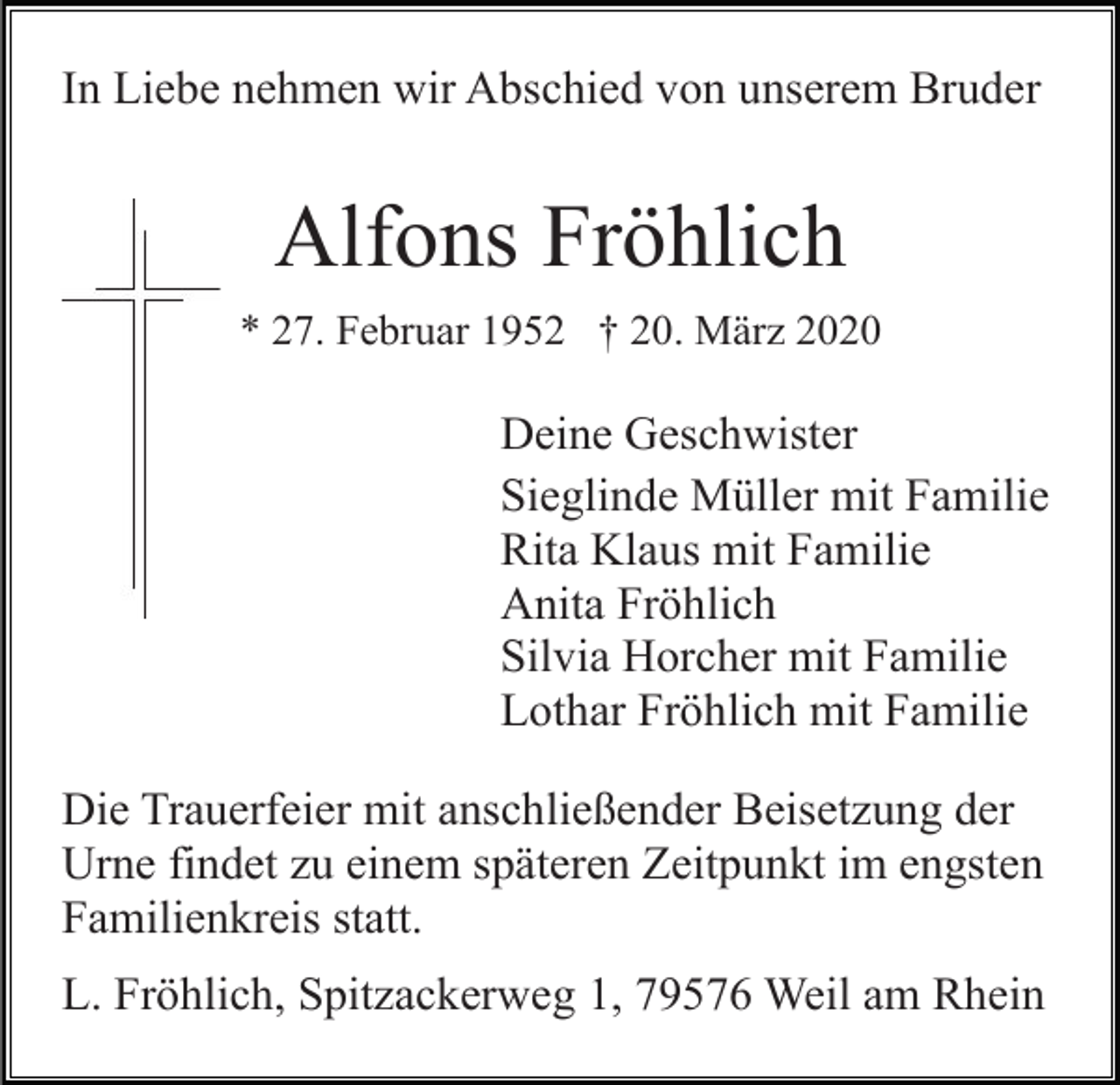 <p>In Liebe nehmen wir Abschied von unserem Bruder</p><p>Alfons Fröhlich<br />* 27. Februar 1952 † 20. März 2020</p><p>Deine Geschwister<br />Sieglinde Müller mit Familie<br />Rita Klaus mit Familie<br />Anita Fröhlich<br />Silvia Horcher mit Familie<br />Lothar Fröhlich mit Familie<br />Die Trauerfeier mit anschließender Beisetzung der<br />Urne findet zu einem späteren Zeitpunkt im engsten<br />Familienkreis statt.<br />L. Fröhlich, Spitzackerweg 1, 79576 Weil am Rhein</p>
