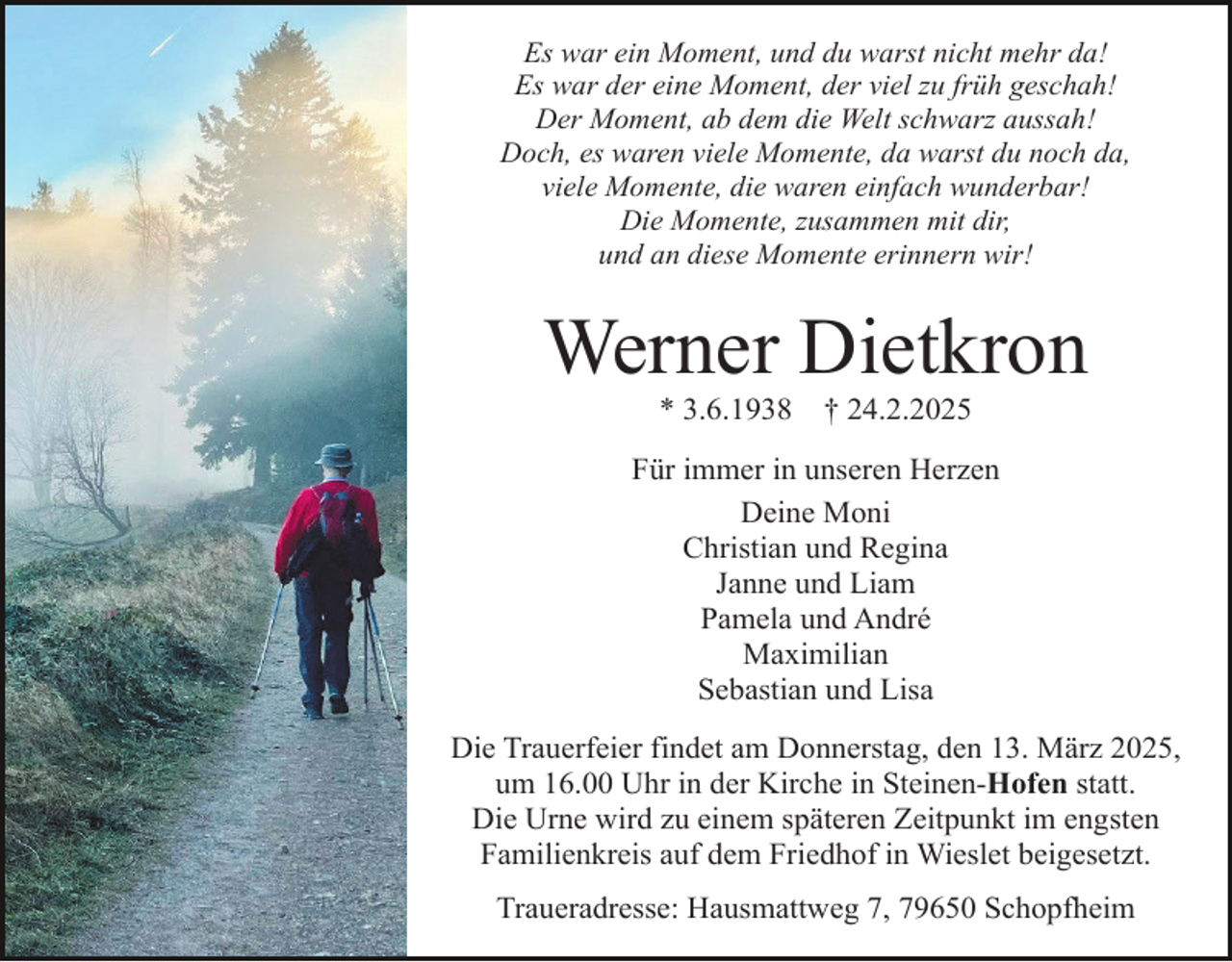 <p>Es war ein Moment, und du warst nicht mehr da!<br />Es war der eine Moment, der viel zu früh geschah!<br />Der Moment, ab dem die Welt schwarz aussah!<br />Doch, es waren viele Momente, da warst du noch da,<br />viele Momente, die waren einfach wunderbar!<br />Die Momente, zusammen mit dir,<br />und an diese Momente erinnern wir!</p><p>Werner Dietkron<br />* 3.6.1938</p><p>† 24.2.2025</p><p>Für immer in unseren Herzen<br />Deine Moni<br />Christian und Regina<br />Janne und Liam<br />Pamela und André<br />Maximilian<br />Sebastian und Lisa<br />Die Trauerfeier findet am Donnerstag, den 13. März 2025,<br />um 16.00 Uhr in der Kirche in Steinen-Hofen statt.<br />Die Urne wird zu einem späteren Zeitpunkt im engsten<br />Familienkreis auf dem Friedhof in Wieslet beigesetzt.<br />Traueradresse: Hausmattweg 7, 79650 Schopfheim</p>