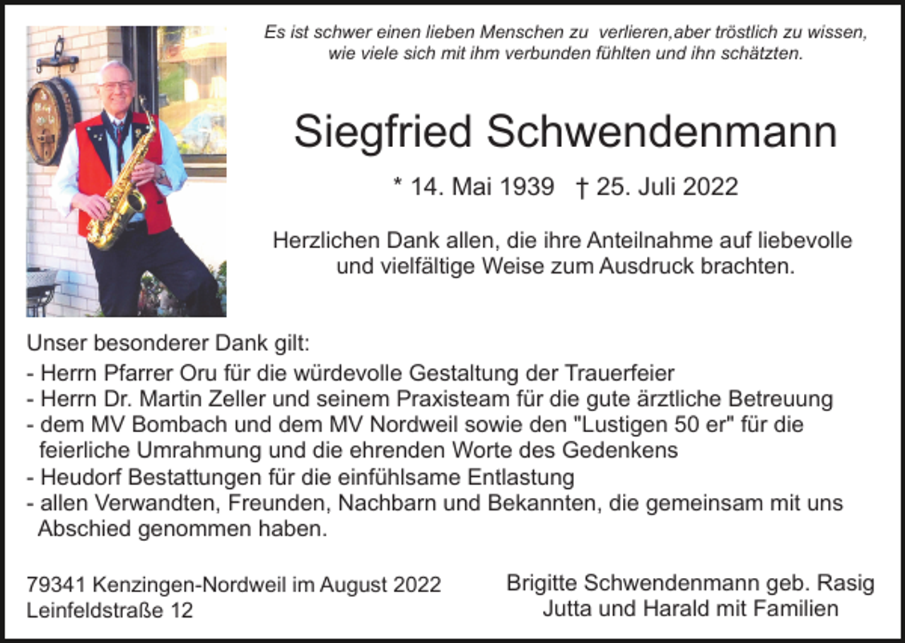 <p>Es ist schwer einen lieben Menschen zu verlieren,aber tröstlich zu wissen,<br />wie viele sich mit ihm verbunden fühlten und ihn schätzten.</p><p>Siegfried Schwendenmann<br />* 14. Mai 1939 † 25. Juli 2022<br />Herzlichen Dank allen, die ihre Anteilnahme auf liebevolle<br />und vielfältige Weise zum Ausdruck brachten.<br />Unser besonderer Dank gilt:<br />- Herrn Pfarrer Oru für die würdevolle Gestaltung der Trauerfeier<br />- Herrn Dr. Martin Zeller und seinem Praxisteam für die gute ärztliche Betreuung<br />- dem MV Bombach und dem MV Nordweil sowie den "Lustigen 50 er" für die<br />feierliche Umrahmung und die ehrenden Worte des Gedenkens<br />- Heudorf Bestattungen für die einfühlsame Entlastung<br />- allen Verwandten, Freunden, Nachbarn und Bekannten, die gemeinsam mit uns<br />Abschied genommen haben.<br />79341 Kenzingen-Nordweil im August 2022<br />Leinfeldstraße 12</p><p>Brigitte Schwendenmann geb. Rasig<br />Jutta und Harald mit Familien</p>
