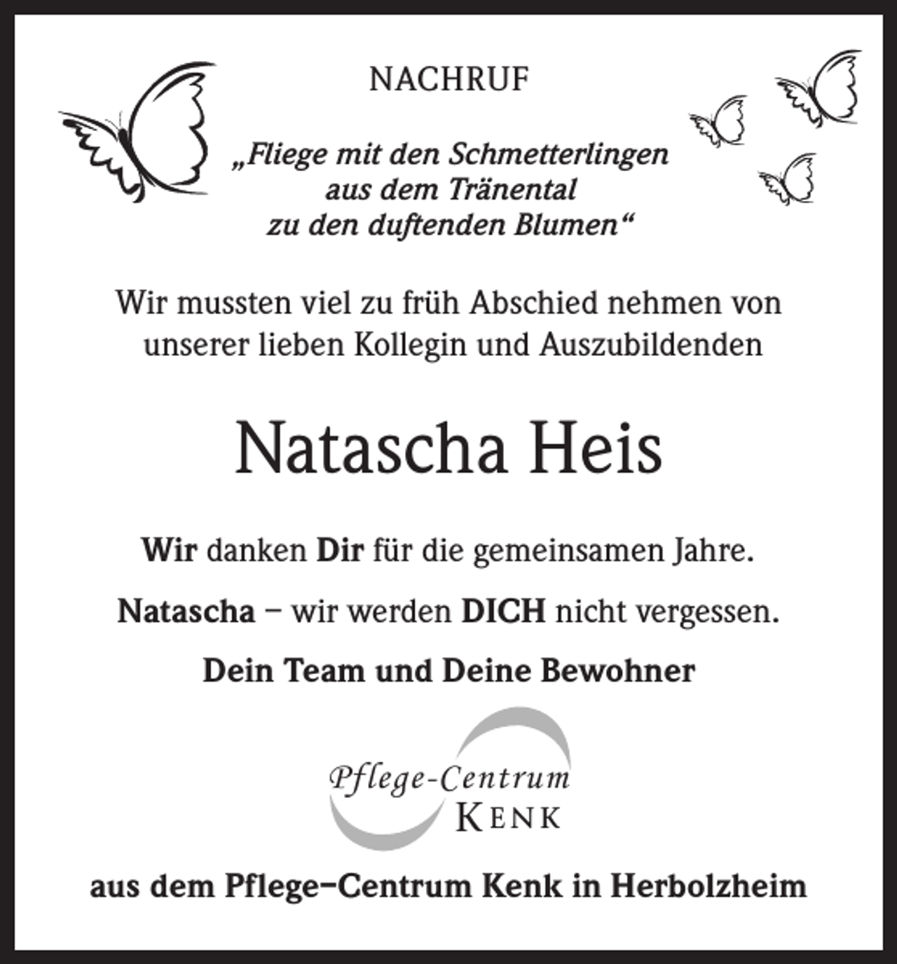 <p>NACHRUF<br />„Fliege mit den Schmetterlingen<br />aus dem Tränental<br />zu den duftenden Blumen“</p><p>Wir mussten viel zu früh Abschied nehmen von<br />unserer lieben Kollegin und Auszubildenden</p><p>Natascha Heis<br />Wir danken Dir für die gemeinsamen Jahre.<br />Natascha – wir werden DICH nicht vergessen.<br />Dein Team und Deine Bewohner</p><p>Pflege-Centrum</p><p>K ENK</p><p>aus dem Pflege–Centrum Kenk in Herbolzheim</p>