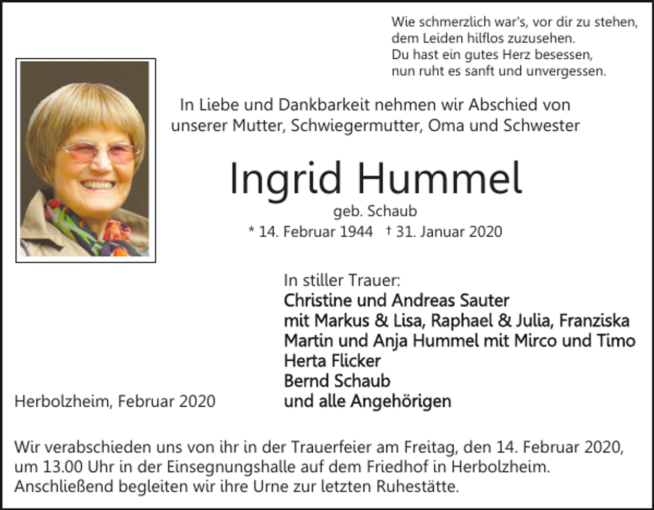 <p>Wie schmerzlich war's, vor dir zu stehen,<br />dem Leiden hilflos zuzusehen.<br />Du hast ein gutes Herz besessen,<br />nun ruht es sanft und unvergessen.</p><p>In Liebe und Dankbarkeit nehmen wir Abschied von<br />unserer Mutter, Schwiegermutter, Oma und Schwester</p><p>Ingrid Hummel<br />geb. Schaub<br />* 14. Februar 1944 † 31. Januar 2020</p><p>In stiller Trauer:</p><p>Herbolzheim, Februar 2020<br />Wir verabschieden uns von ihr in der Trauerfeier am Freitag, den 14. Februar 2020,<br />um 13.00 Uhr in der Einsegnungshalle auf dem Friedhof in Herbolzheim.<br />Anschließend begleiten wir ihre Urne zur letzten Ruhestätte.</p>