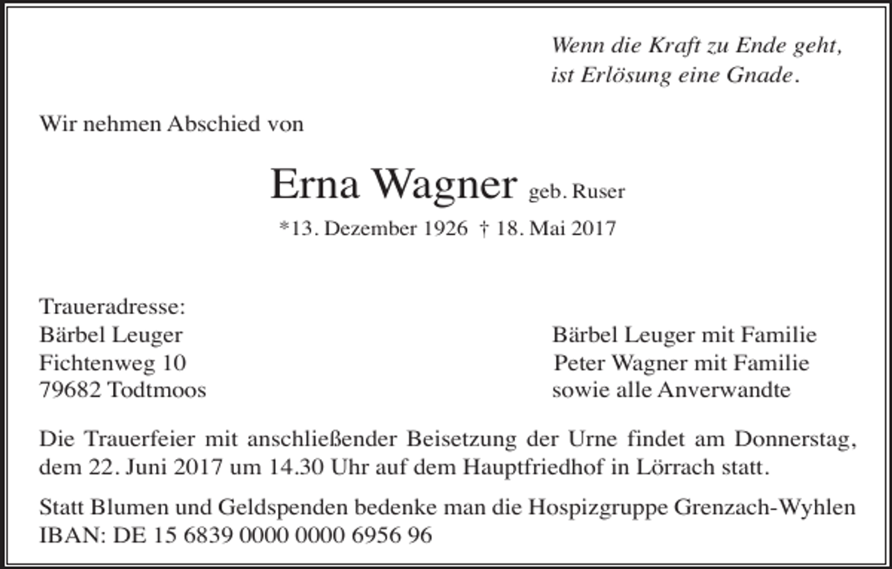 <p>Wenn die Kraft zu Ende geht,<br />ist Erlösung eine Gnade.<br />Wir nehmen Abschied von</p><p>Erna Wagner geb. Ruser<br />*13. Dezember 1926 † 18. Mai 2017</p><p>Traueradresse:<br />Bärbel Leuger<br />Fichtenweg 10<br />79682 Todtmoos</p><p>Bärbel Leuger mit Familie<br />Peter Wagner mit Familie<br />sowie alle Anverwandte</p><p>Die Trauerfeier mit anschließender Beisetzung der Urne findet am Donnerstag,<br />dem 22. Juni 2017 um 14.30 Uhr auf dem Hauptfriedhof in Lörrach statt.<br />Statt Blumen und Geldspenden bedenke man die Hospizgruppe Grenzach-Wyhlen<br />IBAN: DE 15 6839 6956 96</p>
