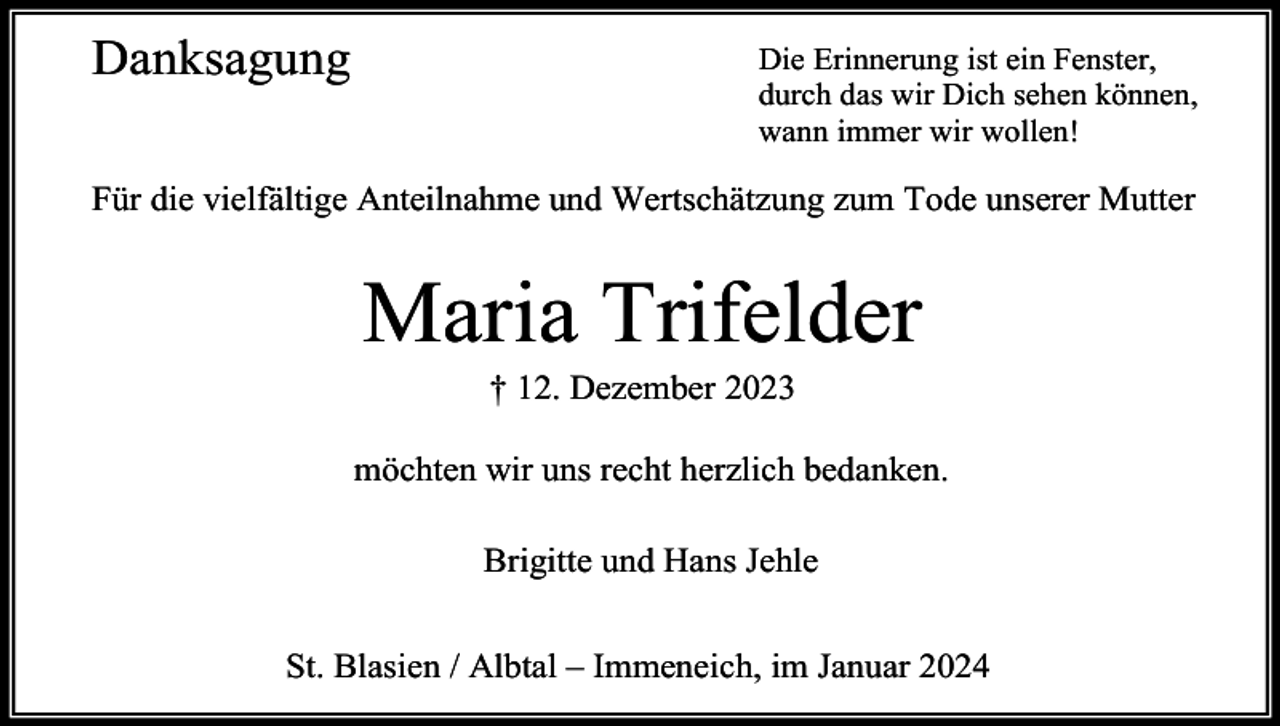 <p>Danksagung</p><p>Die Erinnerung ist ein Fenster,<br />durch das wir Dich sehen können,<br />wann immer wir wollen!</p><p>Für die vielfältige Anteilnahme und Wertschätzung zum Tode unserer Mutter</p><p>Maria Trifelder<br />† 12. Dezember 2023<br />möchten wir uns recht herzlich bedanken.<br />Brigitte und Hans Jehle<br />St. Blasien / Albtal – Immeneich, im Januar 2024</p>