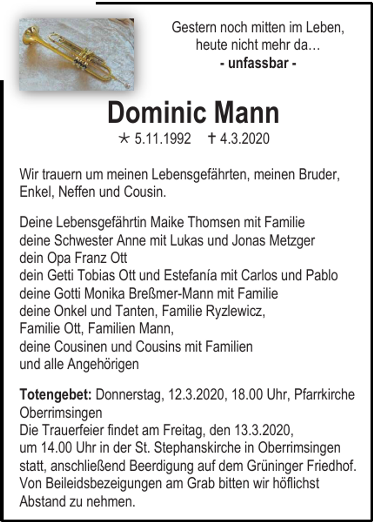 <p>Gestern noch mitten im Leben,<br />heute nicht mehr da…<br />- unfassbar -</p><p>Dominic Mann<br /> 5.11.1992</p><p> 4.3.2020</p><p>Wir trauern um meinen Lebensgefährten, meinen Bruder,<br />Enkel, Neffen und Cousin.<br />Deine Lebensgefährtin Maike Thomsen mit Familie<br />deine Schwester Anne mit Lukas und Jonas Metzger<br />dein Opa Franz Ott<br />dein Getti Tobias Ott und Estefanía mit Carlos und Pablo<br />deine Gotti Monika Breßmer-Mann mit Familie<br />deine Onkel und Tanten, Familie Ryzlewicz,<br />Familie Ott, Familien Mann,<br />deine Cousinen und Cousins mit Familien<br />und alle Angehörigen<br />Totengebet: Donnerstag, 12.3.2020, 18.00 Uhr, Pfarrkirche<br />Oberrimsingen<br />Die Trauerfeier findet am Freitag, den 13.3.2020,<br />um 14.00 Uhr in der St. Stephanskirche in Oberrimsingen<br />statt, anschließend Beerdigung auf dem Grüninger Friedhof.<br />Von Beileidsbezeigungen am Grab bitten wir höflichst<br />Abstand zu nehmen.</p>