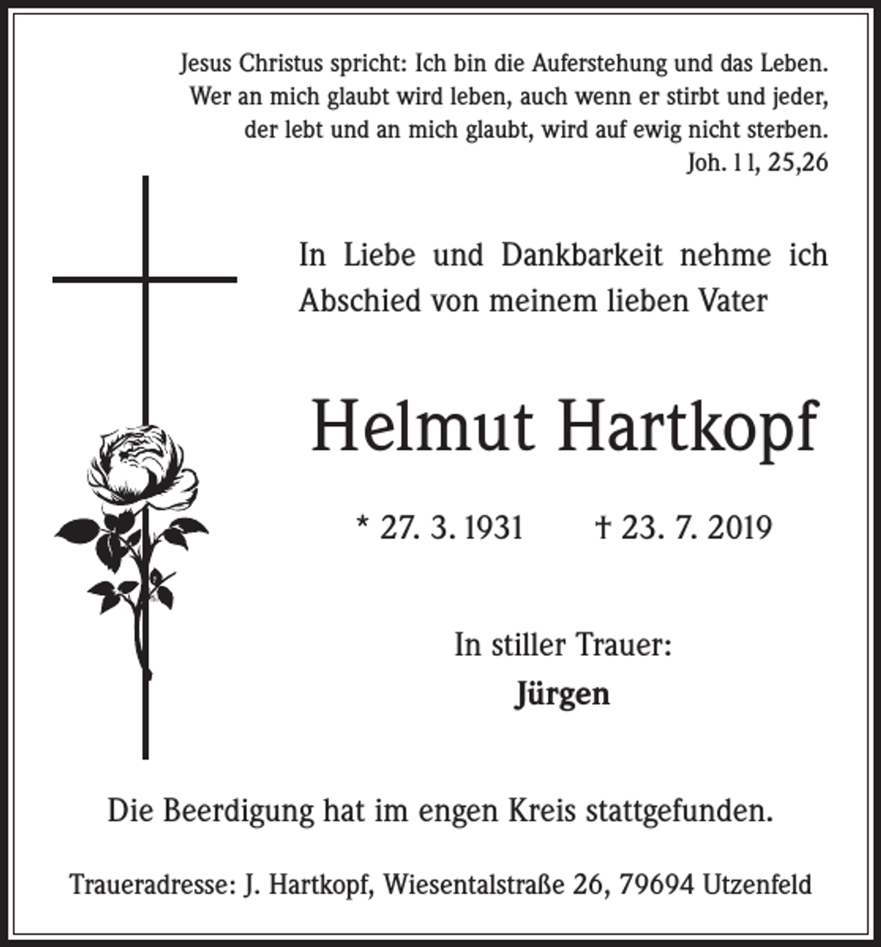 <p>Jesus Christus spricht: Ich bin die Auferstehung und das Leben.<br />Wer an mich glaubt wird leben, auch wenn er stirbt und jeder,<br />der lebt und an mich glaubt, wird auf ewig nicht sterben.<br />Joh. l l, 25,26</p><p>In Liebe und Dankbarkeit nehme ich<br />Abschied von meinem lieben Vater</p><p>Helmut Hartkopf<br />* 27. 3. 1931 † 23. 7. 2019<br />In stiller Trauer:<br />Jürgen<br />Die Beerdigung hat im engen Kreis stattgefunden.<br />Traueradresse: J. Hartkopf, Wiesentalstraße 26, 79694 Utzenfeld</p>