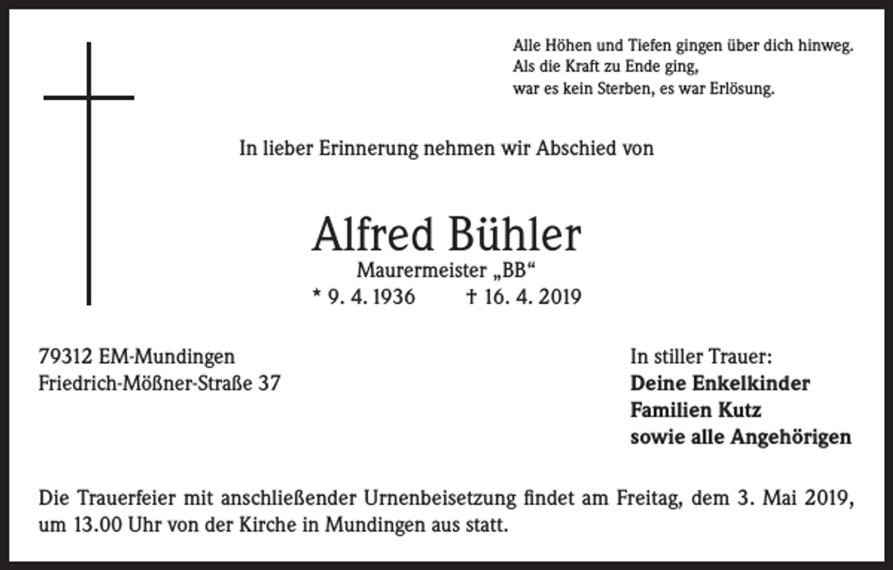 <p>Alle Höhen und Tiefen gingen über dich hinweg.<br />Als die Kraft zu Ende ging,<br />war es kein Sterben, es war Erlösung.</p><p>In lieber Erinnerung nehmen wir Abschied von</p><p>Alfred Bühler</p><p>Maurermeister „BB“<br />* 9. 4. 1936<br />† 16. 4. 2019<br />79312 EM-Mundingen<br />In stiller Trauer:<br />Friedrich-Mößner-Straße 37 Deine Enkelkinder<br />Familien Kutz<br />sowie alle Angehörigen<br />Die Trauerfeier mit anschließender Urnenbeisetzung findet am Freitag, dem 3. Mai 2019,<br />um 13.00 Uhr von der Kirche in Mundingen aus statt.</p>