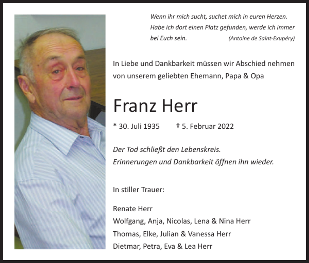 <p>Wenn ihr mich sucht, suchet mich in euren Herzen.<br />Habe ich dort einen Platz gefunden, werde ich immer<br />bei Euch sein.</p><p>(Antoine de Saint-Exupéry)</p><p>In Liebe und Dankbarkeit müssen wir Abschied nehmen<br />von unserem geliebten Ehemann, Papa &amp; Opa</p><p>Franz Herr<br />* 30. Juli 1935 † 5. Februar 2022<br />Der Tod schließt den Lebenskreis.<br />Erinnerungen und Dankbarkeit öffnen ihn wieder.<br />In stiller Trauer:<br />Renate Herr<br />Wolfgang, Anja, Nicolas, Lena &amp; Nina Herr<br />Thomas, Elke, Julian &amp; Vanessa Herr<br />Dietmar, Petra, Eva &amp; Lea Herr</p>